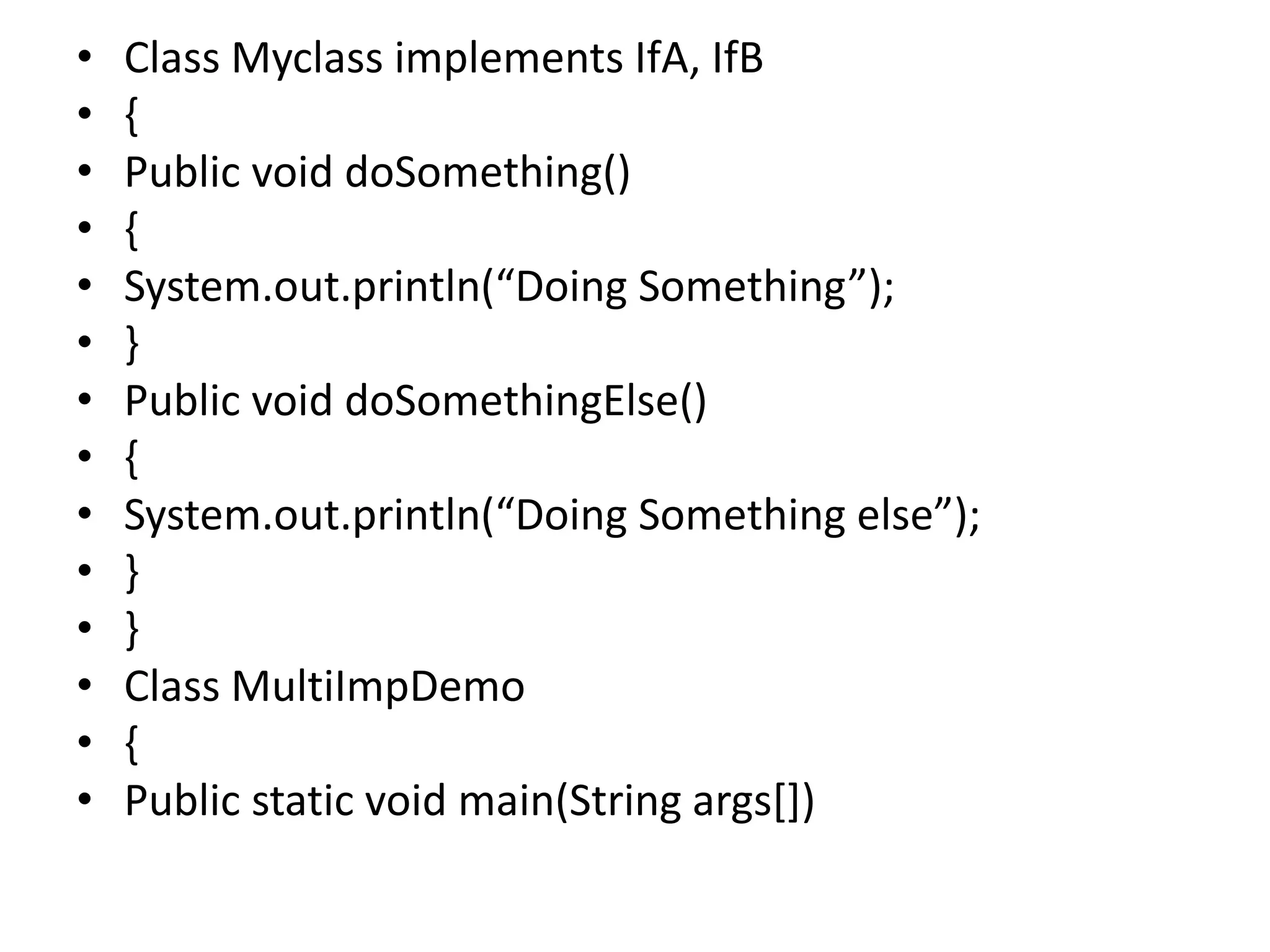 • Class Myclass implements IfA, IfB
• {
• Public void doSomething()
• {
• System.out.println(“Doing Something”);
• }
• Public void doSomethingElse()
• {
• System.out.println(“Doing Something else”);
• }
• }
• Class MultiImpDemo
• {
• Public static void main(String args[])
 