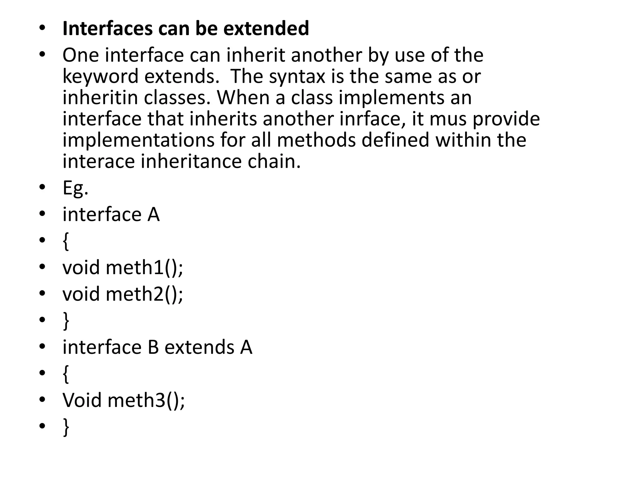 • Interfaces can be extended
• One interface can inherit another by use of the
keyword extends. The syntax is the same as or
inheritin classes. When a class implements an
interface that inherits another inrface, it mus provide
implementations for all methods defined within the
interace inheritance chain.
• Eg.
• interface A
• {
• void meth1();
• void meth2();
• }
• interface B extends A
• {
• Void meth3();
• }
 