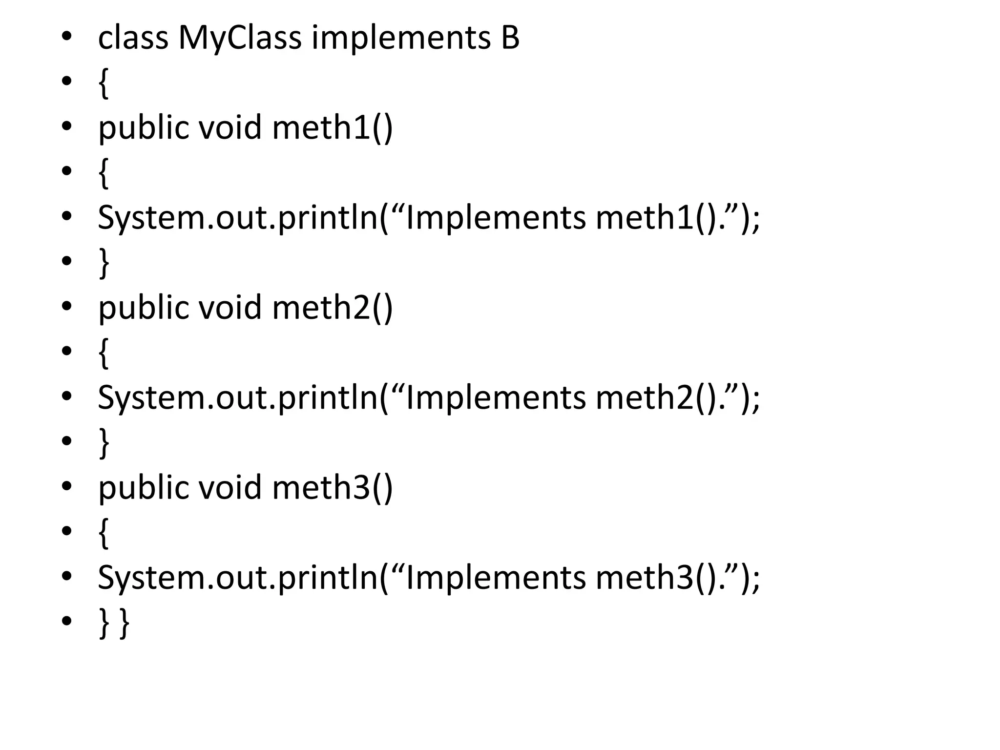 • class MyClass implements B
• {
• public void meth1()
• {
• System.out.println(“Implements meth1().”);
• }
• public void meth2()
• {
• System.out.println(“Implements meth2().”);
• }
• public void meth3()
• {
• System.out.println(“Implements meth3().”);
• } }
 