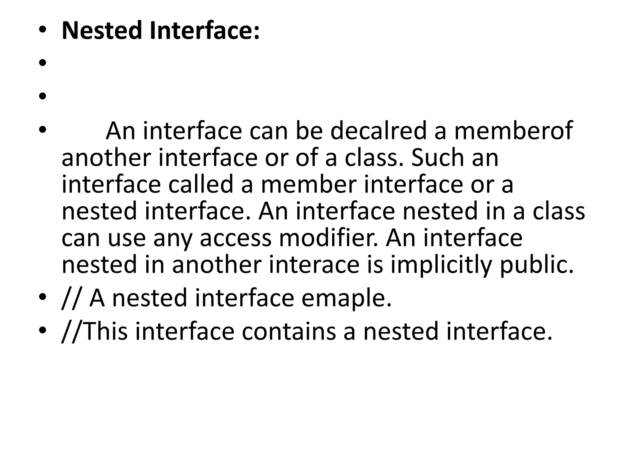 • Nested Interface:
•
•
• An interface can be decalred a memberof
another interface or of a class. Such an
interface called a member interface or a
nested interface. An interface nested in a class
can use any access modifier. An interface
nested in another interace is implicitly public.
• // A nested interface emaple.
• //This interface contains a nested interface.
 