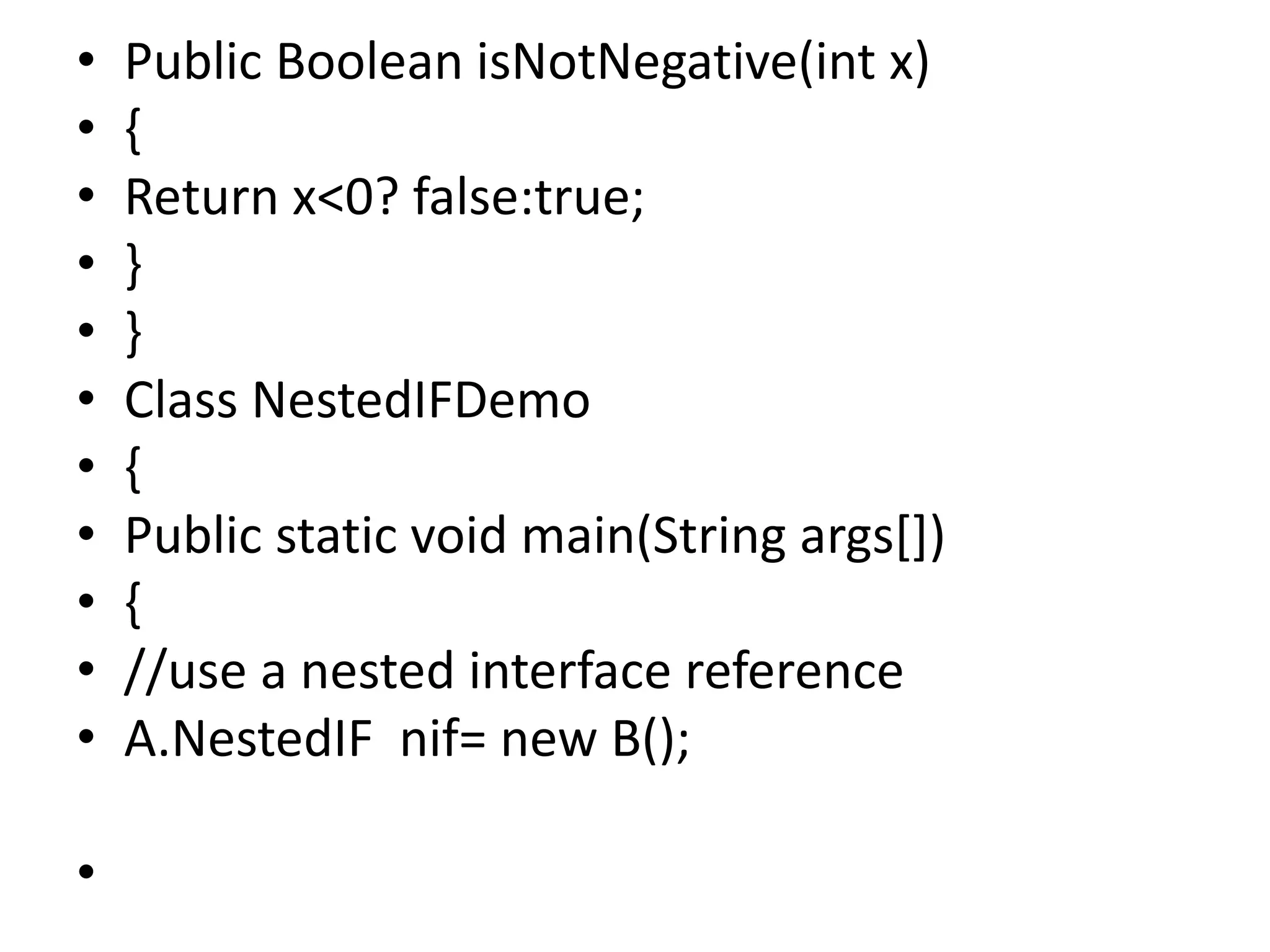 • Public Boolean isNotNegative(int x)
• {
• Return x<0? false:true;
• }
• }
• Class NestedIFDemo
• {
• Public static void main(String args[])
• {
• //use a nested interface reference
• A.NestedIF nif= new B();
•
 