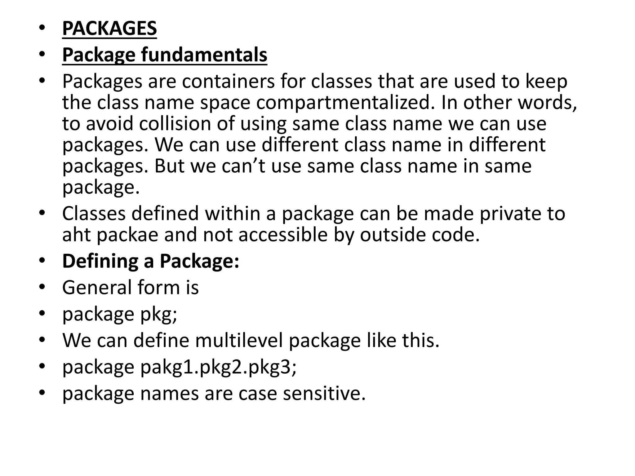 • PACKAGES
• Package fundamentals
• Packages are containers for classes that are used to keep
the class name space compartmentalized. In other words,
to avoid collision of using same class name we can use
packages. We can use different class name in different
packages. But we can’t use same class name in same
package.
• Classes defined within a package can be made private to
aht packae and not accessible by outside code.
• Defining a Package:
• General form is
• package pkg;
• We can define multilevel package like this.
• package pakg1.pkg2.pkg3;
• package names are case sensitive.
 