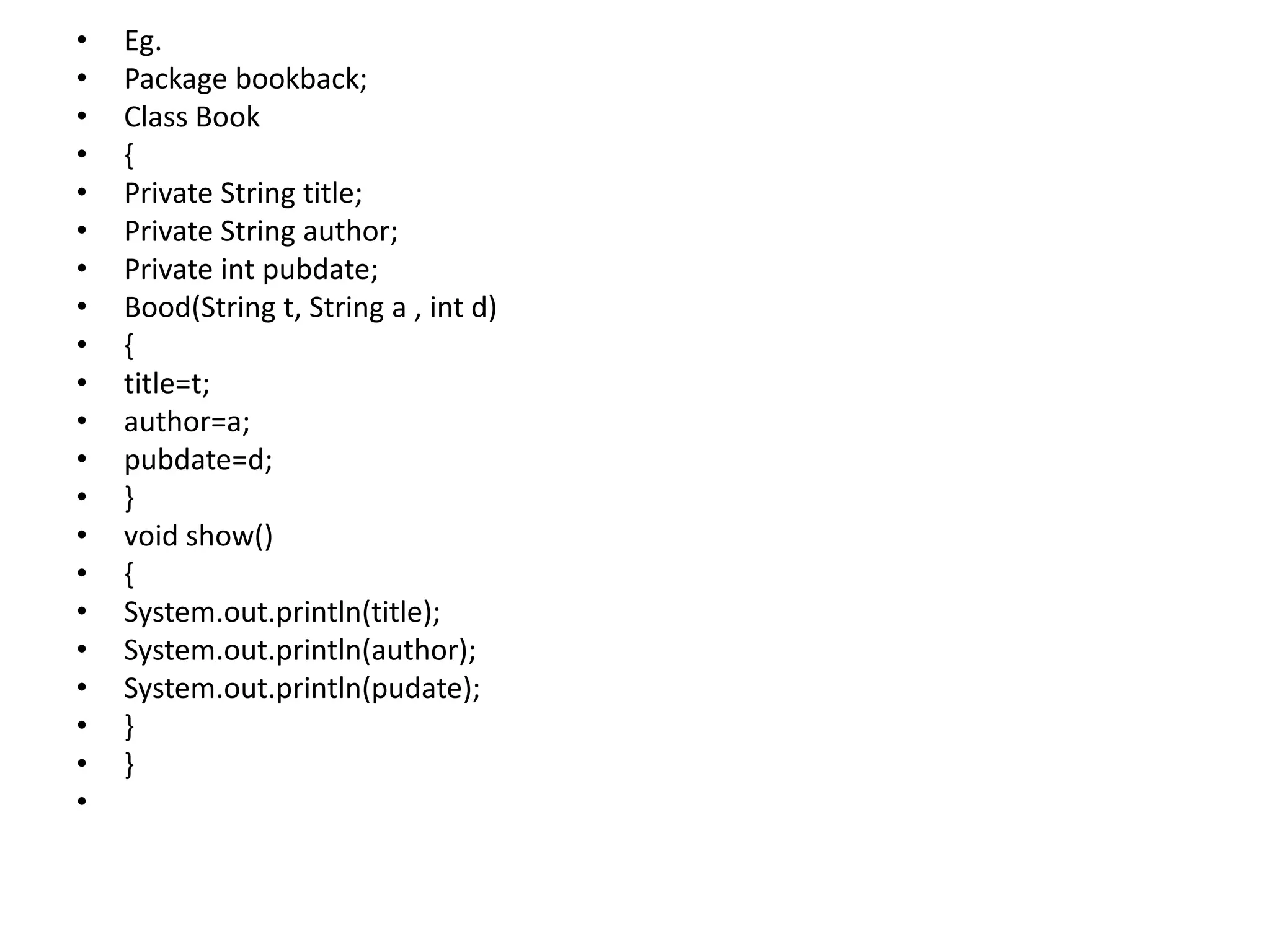• Eg.
• Package bookback;
• Class Book
• {
• Private String title;
• Private String author;
• Private int pubdate;
• Bood(String t, String a , int d)
• {
• title=t;
• author=a;
• pubdate=d;
• }
• void show()
• {
• System.out.println(title);
• System.out.println(author);
• System.out.println(pudate);
• }
• }
•
 