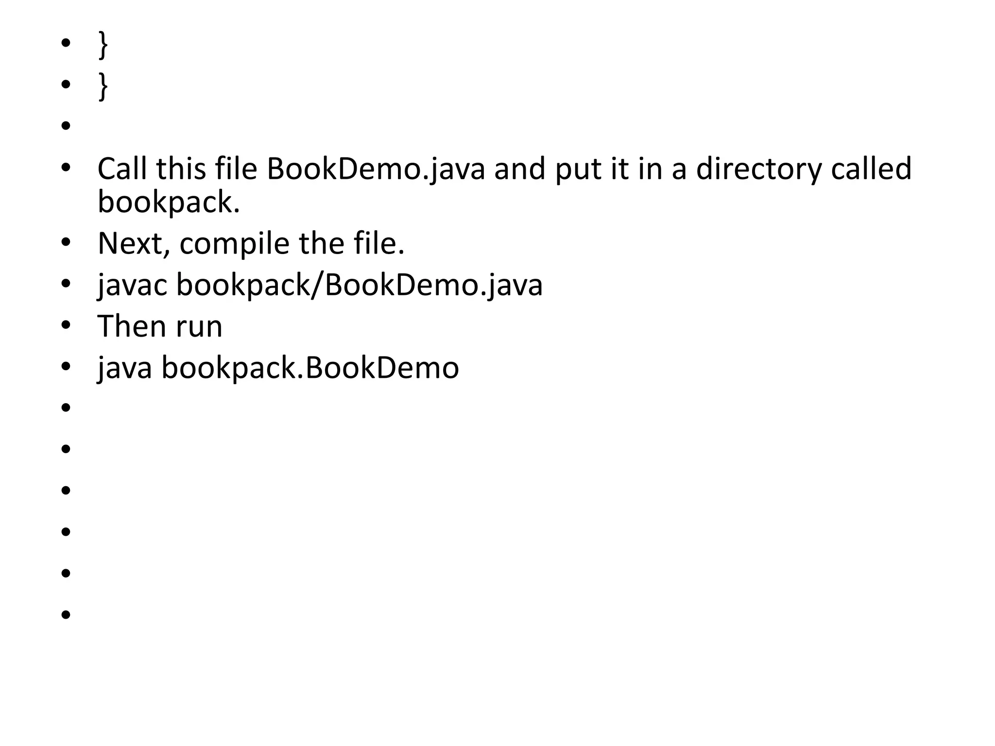 • }
• }
•
• Call this file BookDemo.java and put it in a directory called
bookpack.
• Next, compile the file.
• javac bookpack/BookDemo.java
• Then run
• java bookpack.BookDemo
•
•
•
•
•
•
 