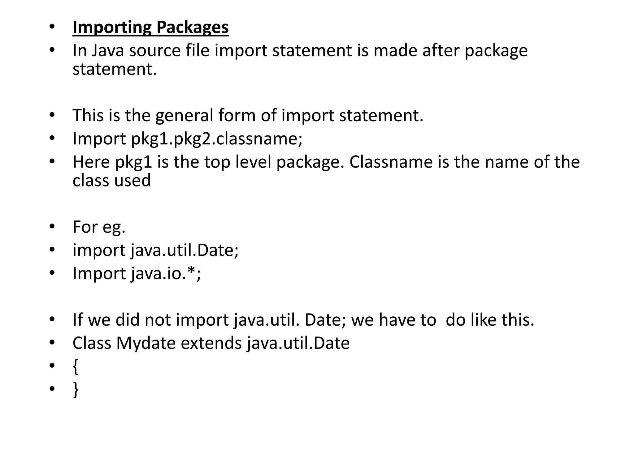 • Importing Packages
• In Java source file import statement is made after package
statement.
• This is the general form of import statement.
• Import pkg1.pkg2.classname;
• Here pkg1 is the top level package. Classname is the name of the
class used
• For eg.
• import java.util.Date;
• Import java.io.*;
• If we did not import java.util. Date; we have to do like this.
• Class Mydate extends java.util.Date
• {
• }
 