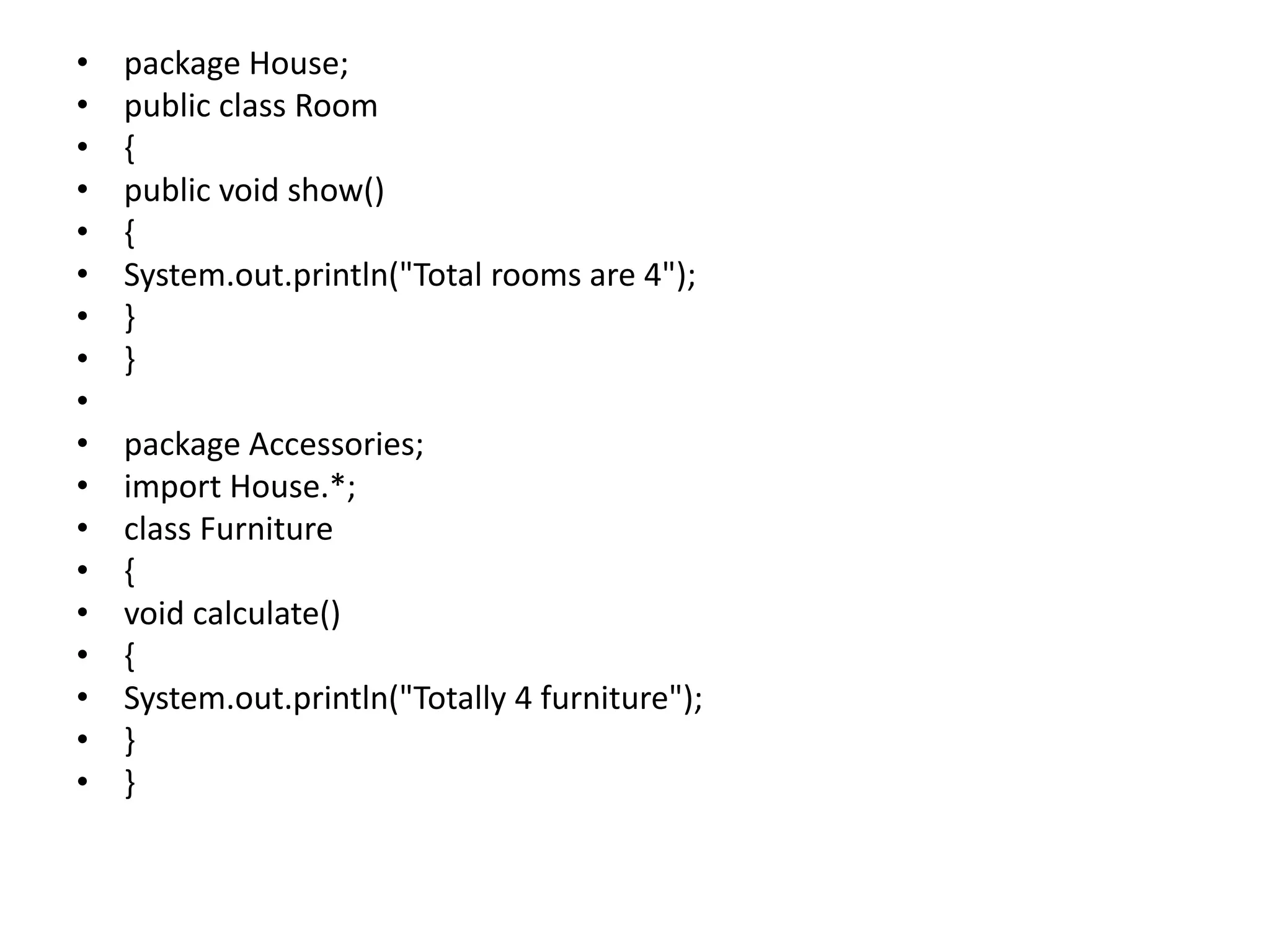• package House;
• public class Room
• {
• public void show()
• {
• System.out.println("Total rooms are 4");
• }
• }
•
• package Accessories;
• import House.*;
• class Furniture
• {
• void calculate()
• {
• System.out.println("Totally 4 furniture");
• }
• }
 