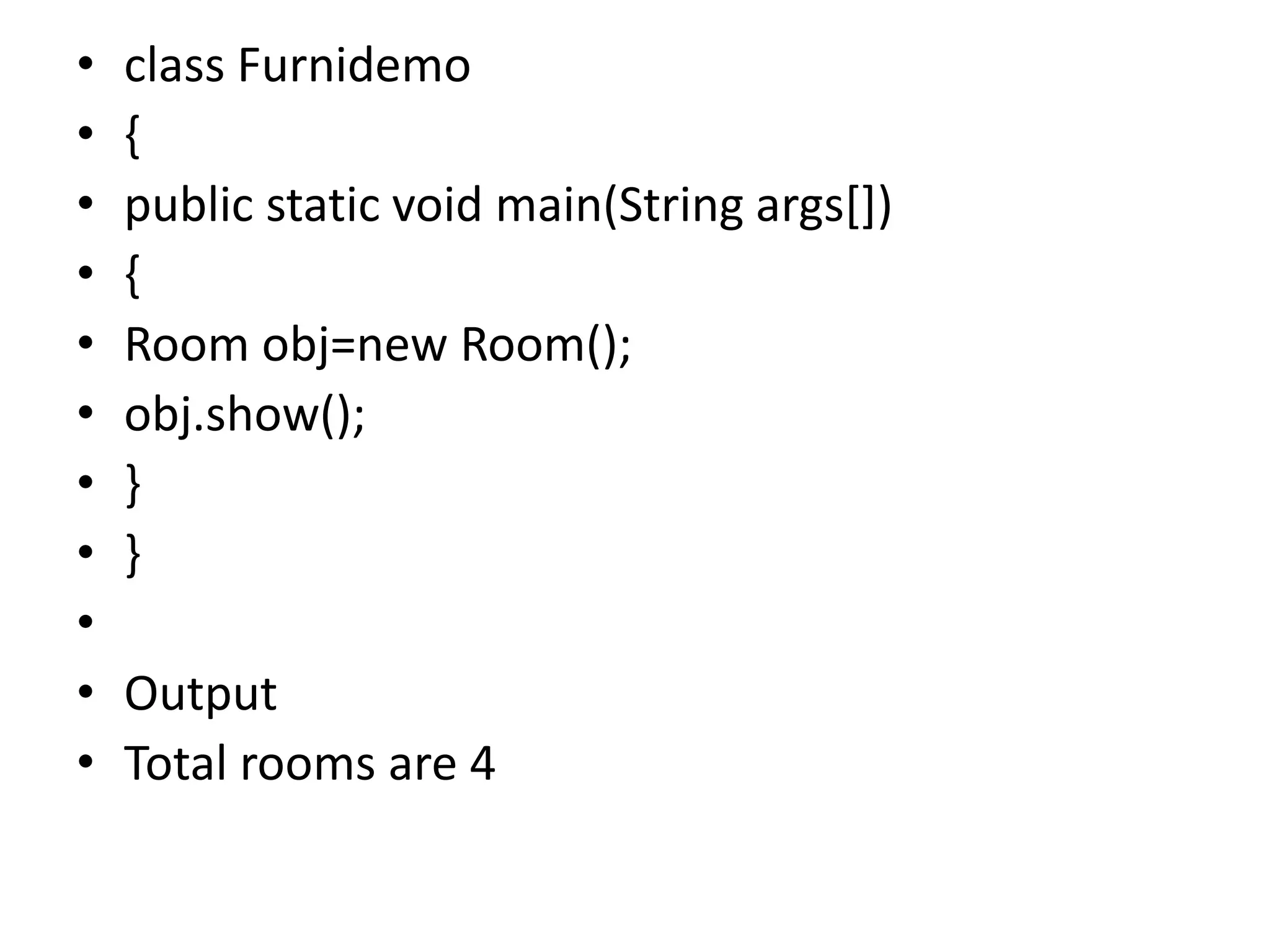 • class Furnidemo
• {
• public static void main(String args[])
• {
• Room obj=new Room();
• obj.show();
• }
• }
•
• Output
• Total rooms are 4
 