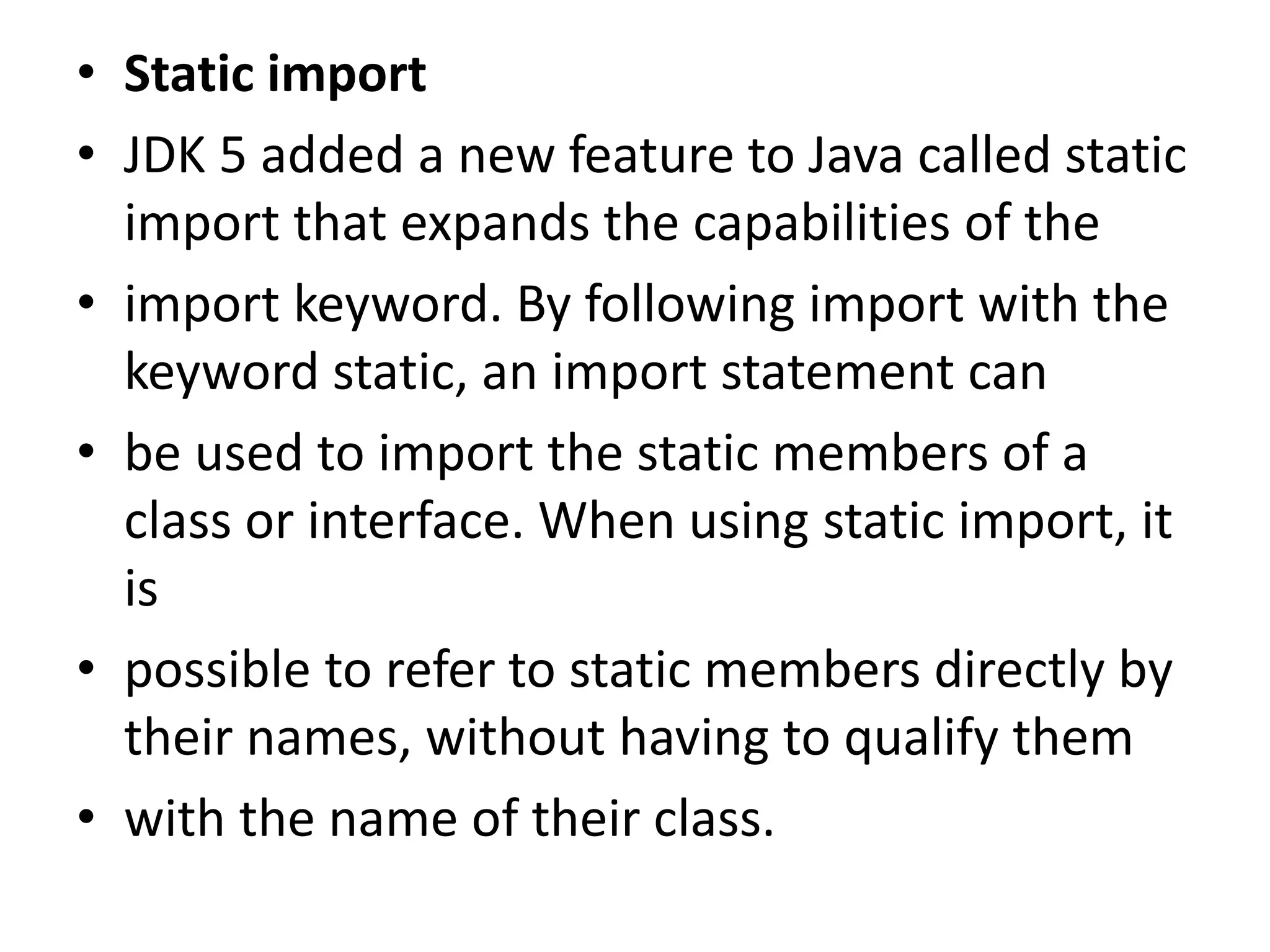 • Static import
• JDK 5 added a new feature to Java called static
import that expands the capabilities of the
• import keyword. By following import with the
keyword static, an import statement can
• be used to import the static members of a
class or interface. When using static import, it
is
• possible to refer to static members directly by
their names, without having to qualify them
• with the name of their class.
 