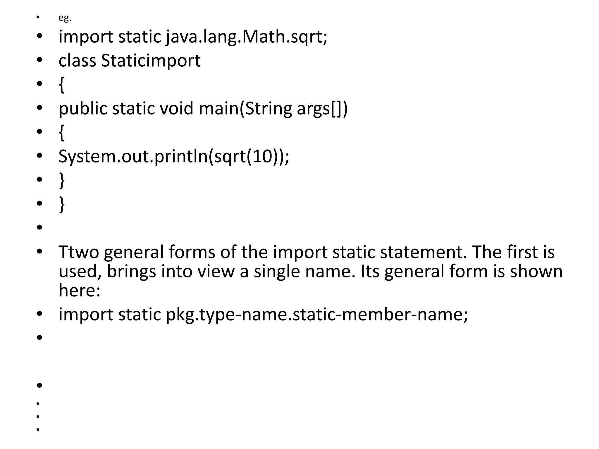 • eg.
• import static java.lang.Math.sqrt;
• class Staticimport
• {
• public static void main(String args[])
• {
• System.out.println(sqrt(10));
• }
• }
•
• Ttwo general forms of the import static statement. The first is
used, brings into view a single name. Its general form is shown
here:
• import static pkg.type-name.static-member-name;
•
•
•
•
•
 