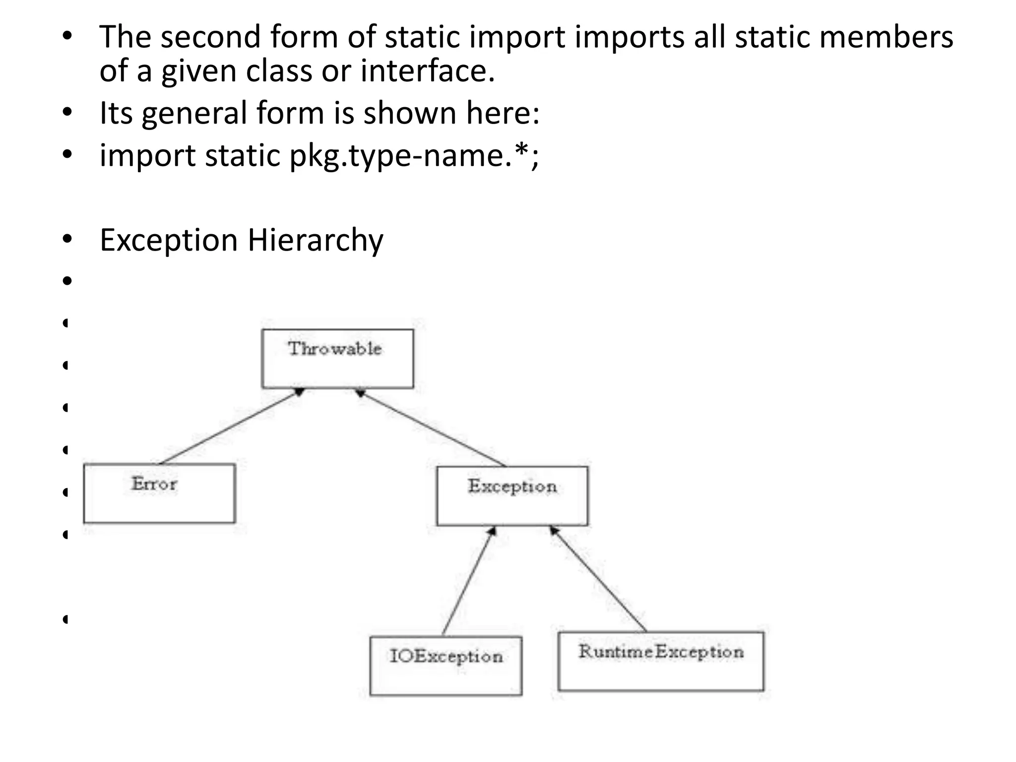 • The second form of static import imports all static members
of a given class or interface.
• Its general form is shown here:
• import static pkg.type-name.*;
• Exception Hierarchy
•
•
•
•
•
•
•
•
 