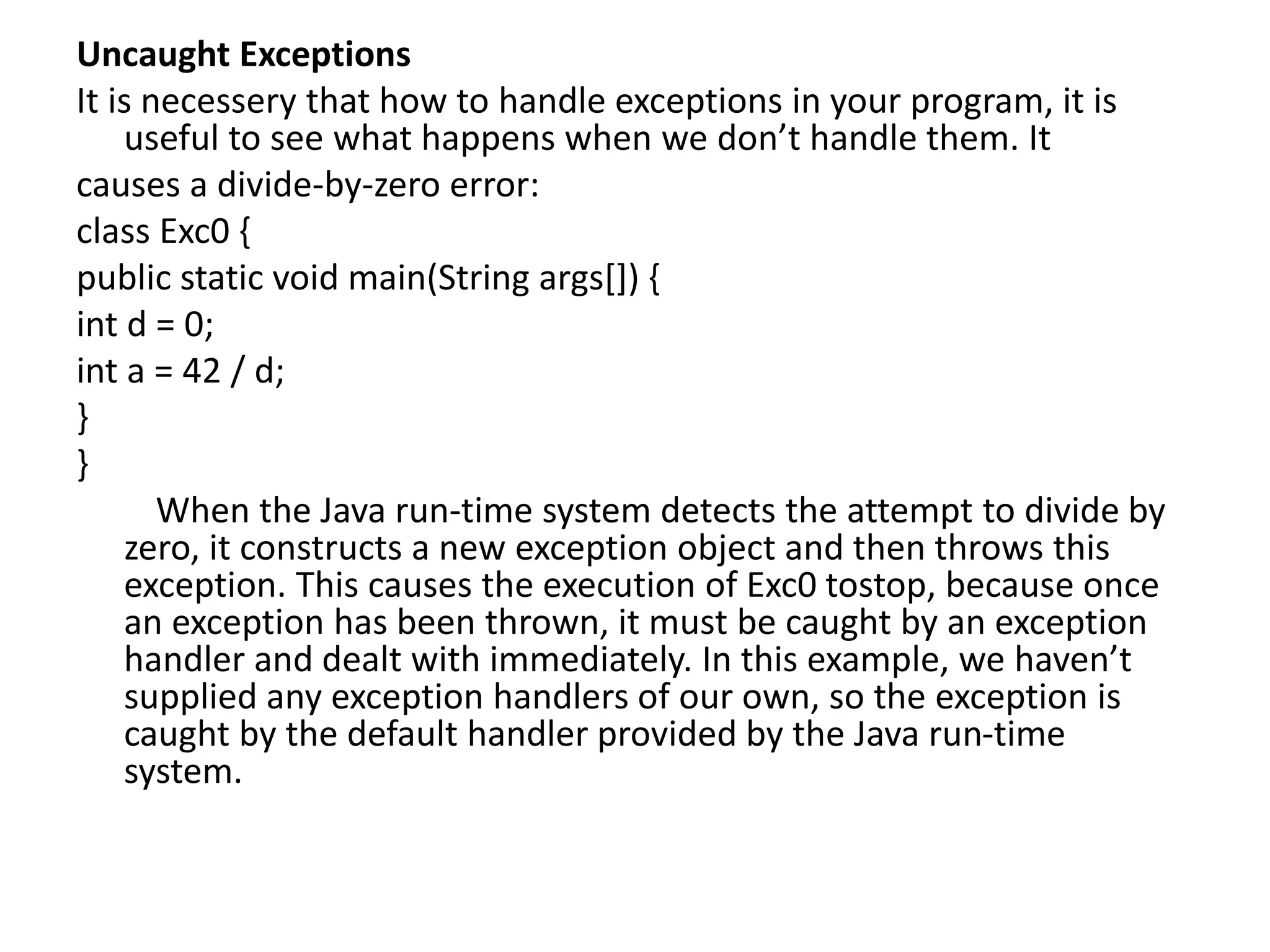 Uncaught Exceptions
It is necessery that how to handle exceptions in your program, it is
useful to see what happens when we don’t handle them. It
causes a divide-by-zero error:
class Exc0 {
public static void main(String args[]) {
int d = 0;
int a = 42 / d;
}
}
When the Java run-time system detects the attempt to divide by
zero, it constructs a new exception object and then throws this
exception. This causes the execution of Exc0 tostop, because once
an exception has been thrown, it must be caught by an exception
handler and dealt with immediately. In this example, we haven’t
supplied any exception handlers of our own, so the exception is
caught by the default handler provided by the Java run-time
system.
 