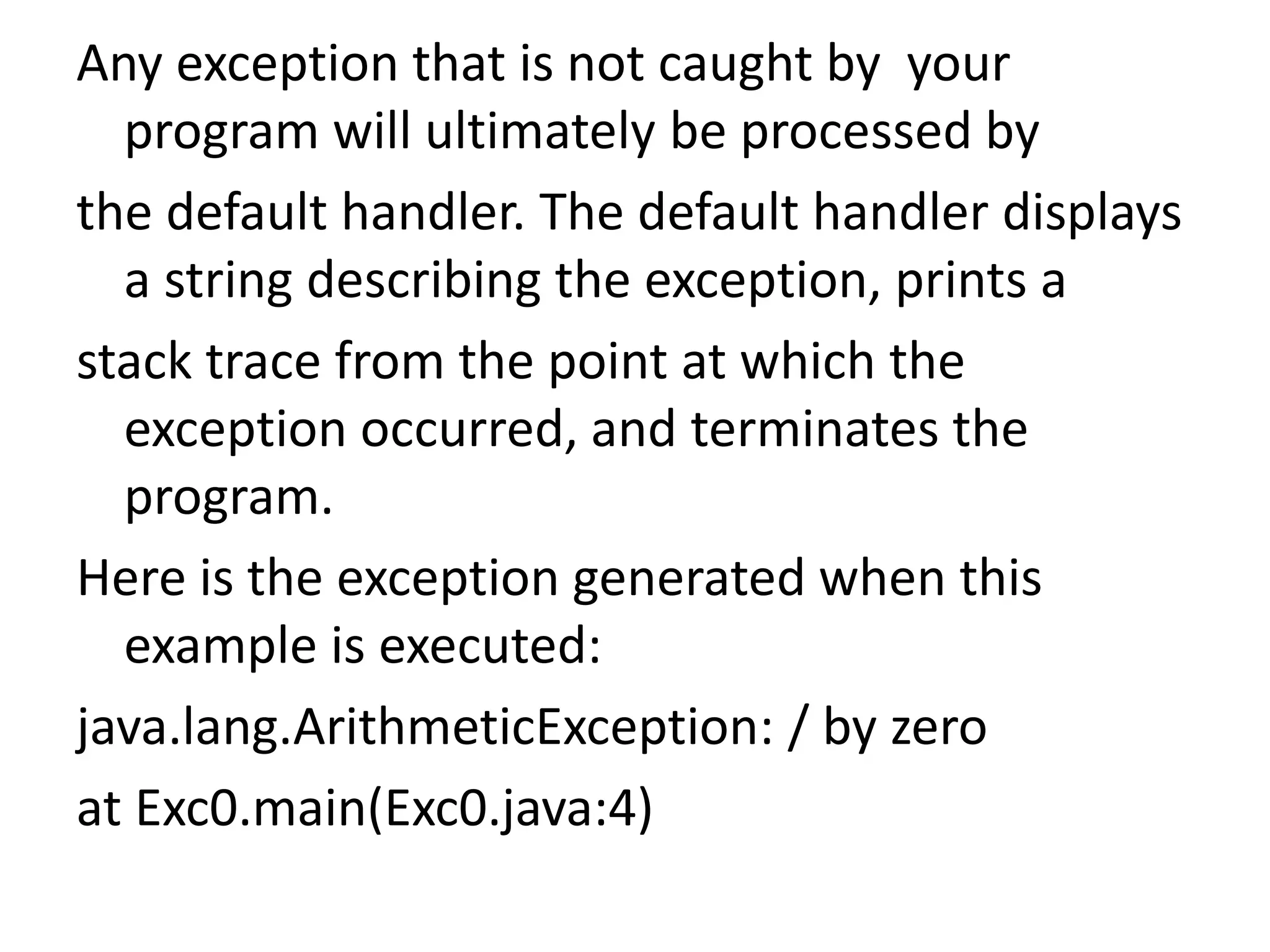 Any exception that is not caught by your
program will ultimately be processed by
the default handler. The default handler displays
a string describing the exception, prints a
stack trace from the point at which the
exception occurred, and terminates the
program.
Here is the exception generated when this
example is executed:
java.lang.ArithmeticException: / by zero
at Exc0.main(Exc0.java:4)
 