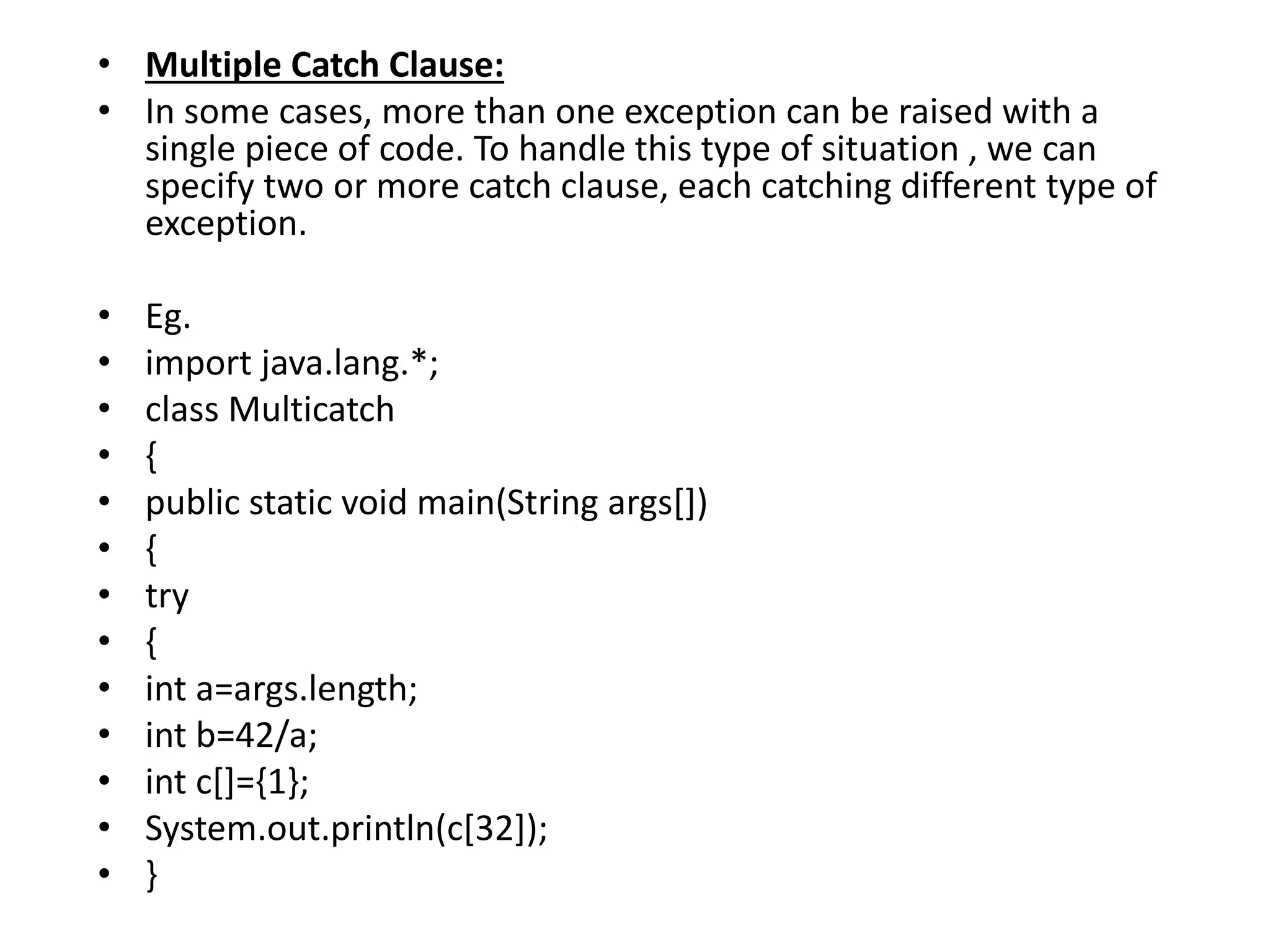 • Multiple Catch Clause:
• In some cases, more than one exception can be raised with a
single piece of code. To handle this type of situation , we can
specify two or more catch clause, each catching different type of
exception.
• Eg.
• import java.lang.*;
• class Multicatch
• {
• public static void main(String args[])
• {
• try
• {
• int a=args.length;
• int b=42/a;
• int c[]={1};
• System.out.println(c[32]);
• }
 