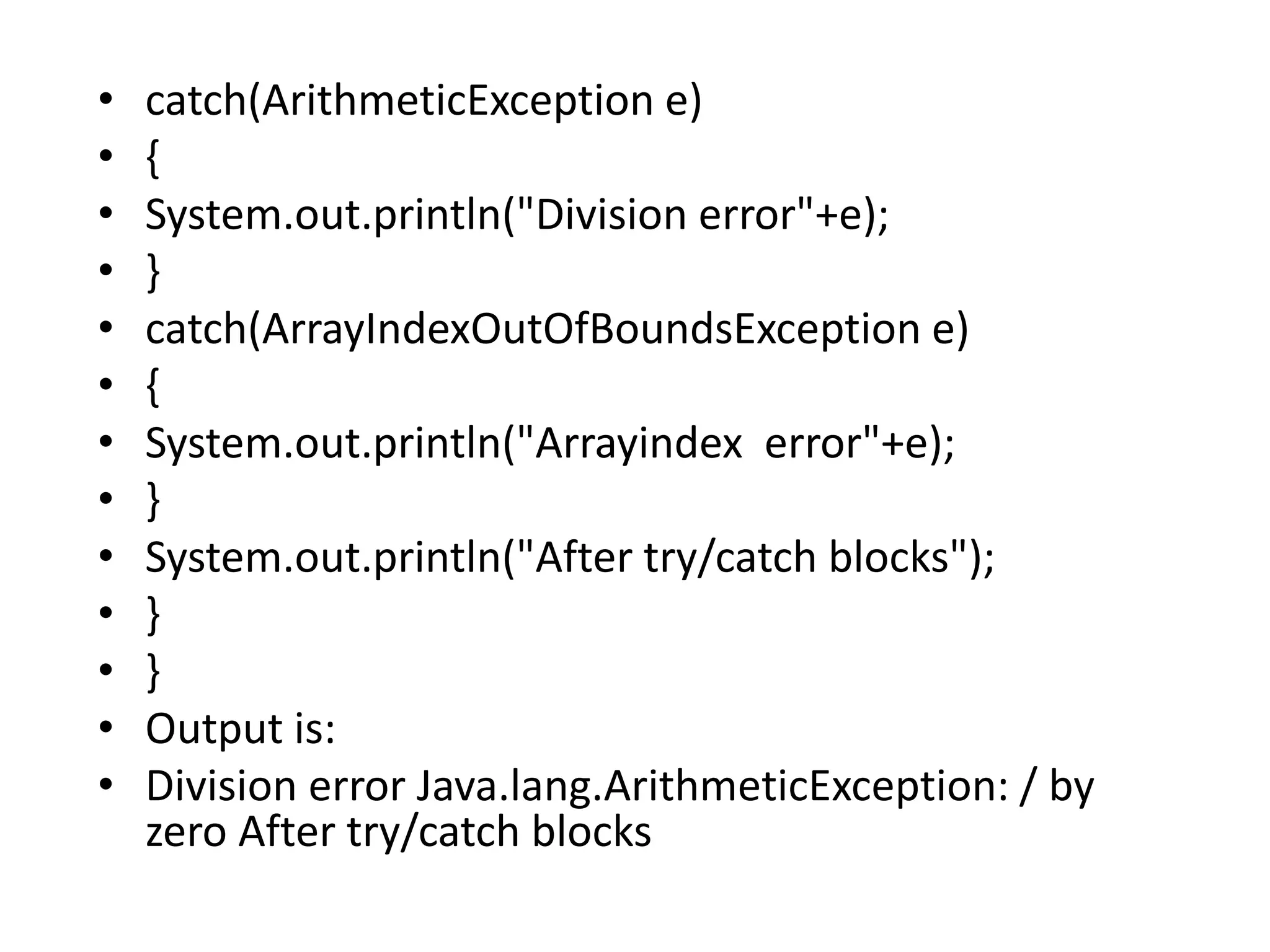 • catch(ArithmeticException e)
• {
• System.out.println("Division error"+e);
• }
• catch(ArrayIndexOutOfBoundsException e)
• {
• System.out.println("Arrayindex error"+e);
• }
• System.out.println("After try/catch blocks");
• }
• }
• Output is:
• Division error Java.lang.ArithmeticException: / by
zero After try/catch blocks
 