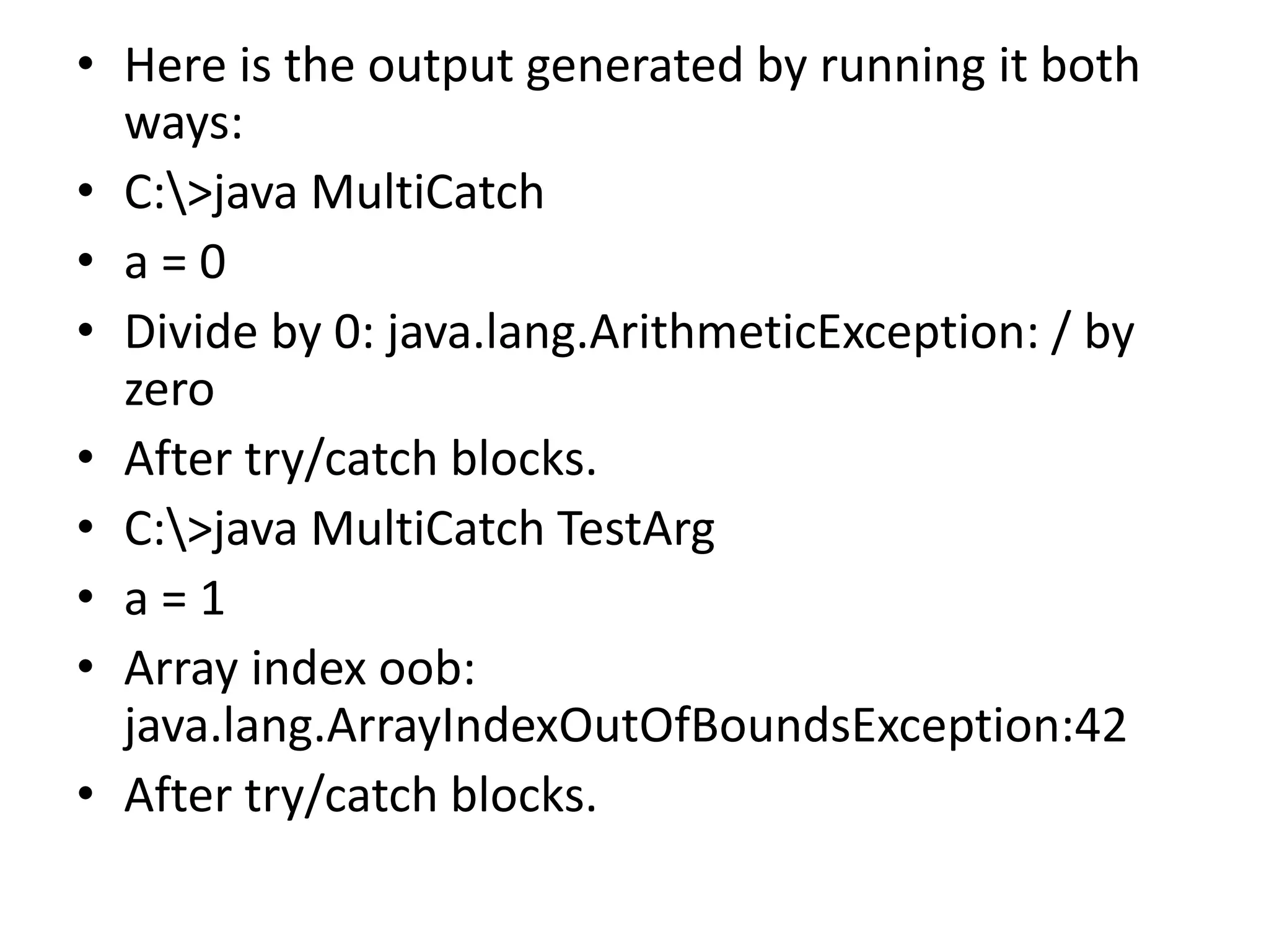 • Here is the output generated by running it both
ways:
• C:>java MultiCatch
• a = 0
• Divide by 0: java.lang.ArithmeticException: / by
zero
• After try/catch blocks.
• C:>java MultiCatch TestArg
• a = 1
• Array index oob:
java.lang.ArrayIndexOutOfBoundsException:42
• After try/catch blocks.
 