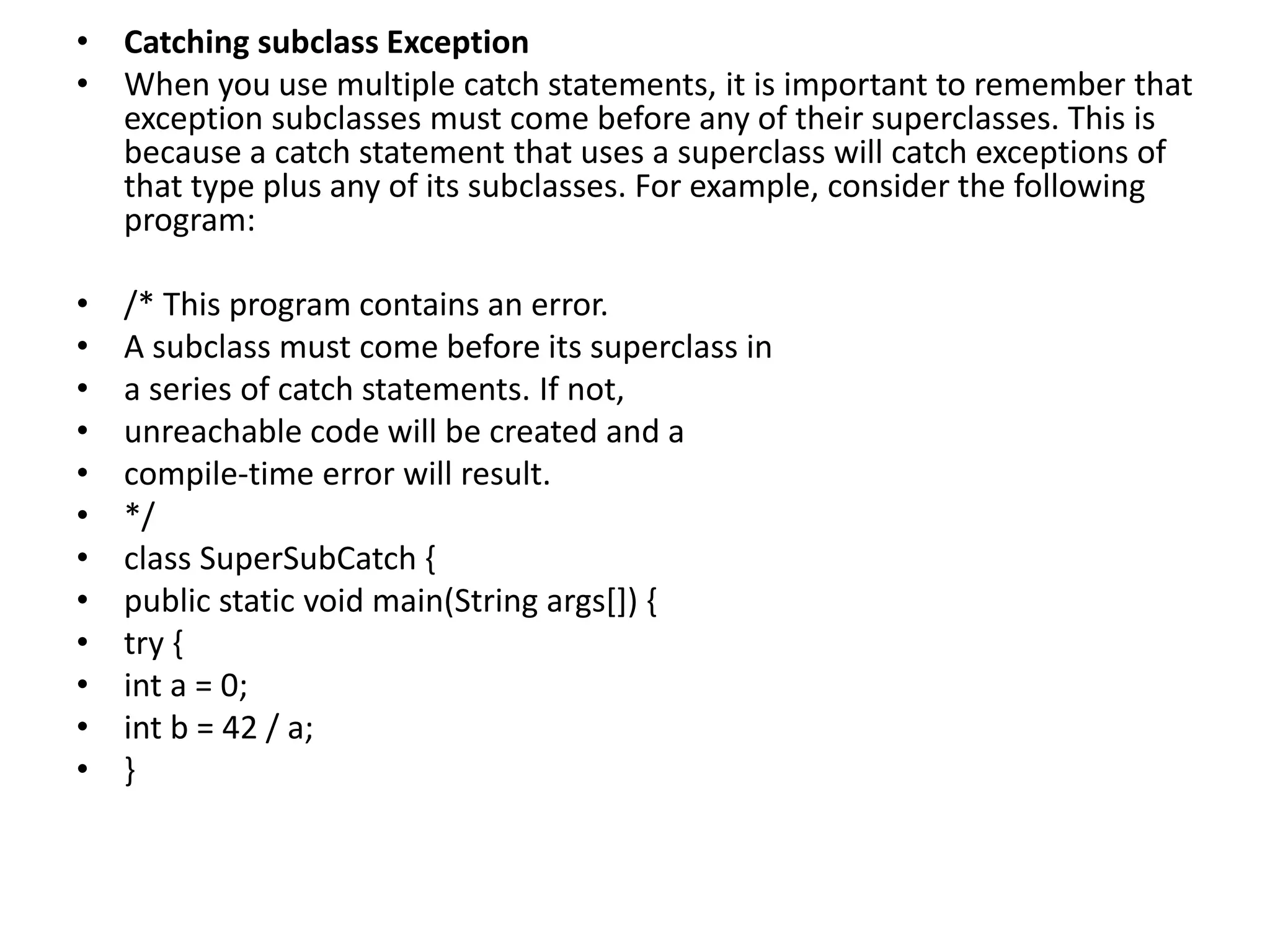 • Catching subclass Exception
• When you use multiple catch statements, it is important to remember that
exception subclasses must come before any of their superclasses. This is
because a catch statement that uses a superclass will catch exceptions of
that type plus any of its subclasses. For example, consider the following
program:
• /* This program contains an error.
• A subclass must come before its superclass in
• a series of catch statements. If not,
• unreachable code will be created and a
• compile-time error will result.
• */
• class SuperSubCatch {
• public static void main(String args[]) {
• try {
• int a = 0;
• int b = 42 / a;
• }
 