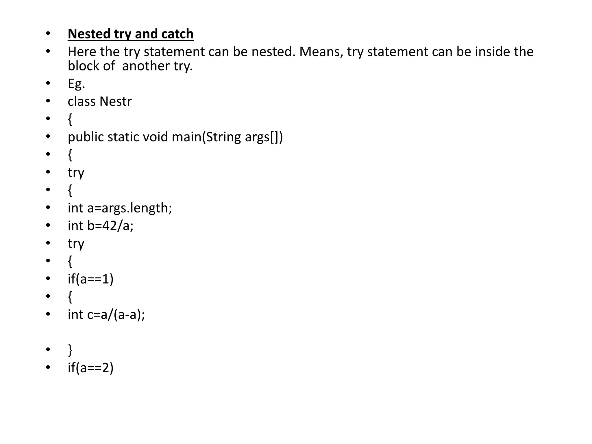 • Nested try and catch
• Here the try statement can be nested. Means, try statement can be inside the
block of another try.
• Eg.
• class Nestr
• {
• public static void main(String args[])
• {
• try
• {
• int a=args.length;
• int b=42/a;
• try
• {
• if(a==1)
• {
• int c=a/(a-a);
• }
• if(a==2)
 
