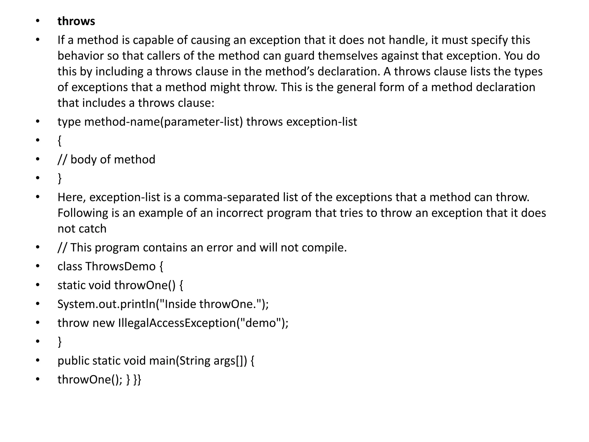 • throws
• If a method is capable of causing an exception that it does not handle, it must specify this
behavior so that callers of the method can guard themselves against that exception. You do
this by including a throws clause in the method’s declaration. A throws clause lists the types
of exceptions that a method might throw. This is the general form of a method declaration
that includes a throws clause:
• type method-name(parameter-list) throws exception-list
• {
• // body of method
• }
• Here, exception-list is a comma-separated list of the exceptions that a method can throw.
Following is an example of an incorrect program that tries to throw an exception that it does
not catch
• // This program contains an error and will not compile.
• class ThrowsDemo {
• static void throwOne() {
• System.out.println("Inside throwOne.");
• throw new IllegalAccessException("demo");
• }
• public static void main(String args[]) {
• throwOne(); } }}
 