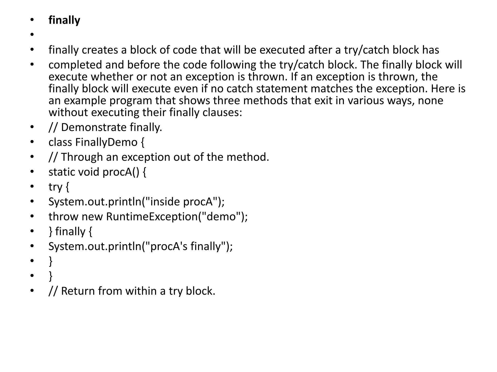 • finally
•
• finally creates a block of code that will be executed after a try/catch block has
• completed and before the code following the try/catch block. The finally block will
execute whether or not an exception is thrown. If an exception is thrown, the
finally block will execute even if no catch statement matches the exception. Here is
an example program that shows three methods that exit in various ways, none
without executing their finally clauses:
• // Demonstrate finally.
• class FinallyDemo {
• // Through an exception out of the method.
• static void procA() {
• try {
• System.out.println("inside procA");
• throw new RuntimeException("demo");
• } finally {
• System.out.println("procA's finally");
• }
• }
• // Return from within a try block.
 