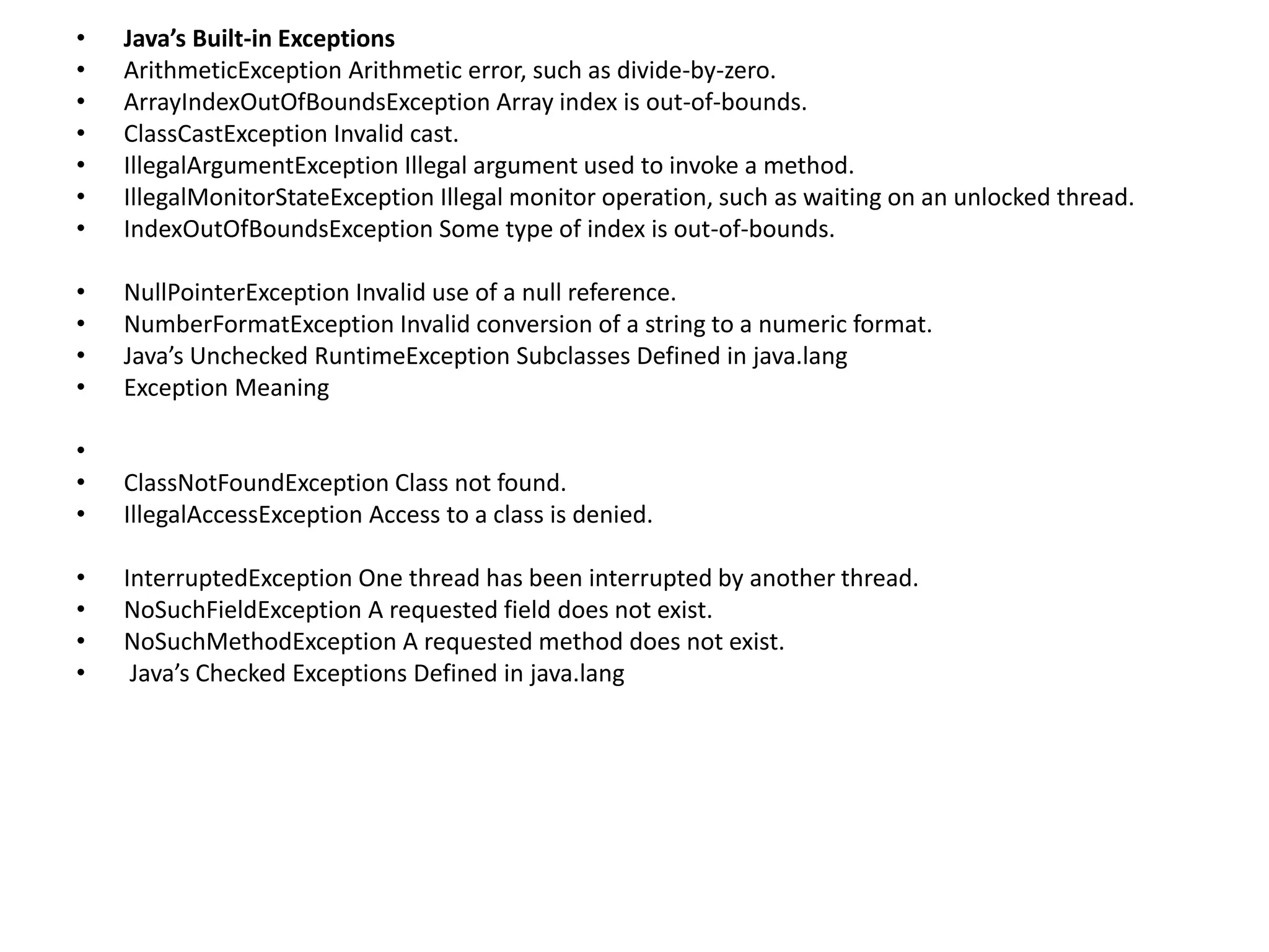 • Java’s Built-in Exceptions
• ArithmeticException Arithmetic error, such as divide-by-zero.
• ArrayIndexOutOfBoundsException Array index is out-of-bounds.
• ClassCastException Invalid cast.
• IllegalArgumentException Illegal argument used to invoke a method.
• IllegalMonitorStateException Illegal monitor operation, such as waiting on an unlocked thread.
• IndexOutOfBoundsException Some type of index is out-of-bounds.
• NullPointerException Invalid use of a null reference.
• NumberFormatException Invalid conversion of a string to a numeric format.
• Java’s Unchecked RuntimeException Subclasses Defined in java.lang
• Exception Meaning
•
• ClassNotFoundException Class not found.
• IllegalAccessException Access to a class is denied.
• InterruptedException One thread has been interrupted by another thread.
• NoSuchFieldException A requested field does not exist.
• NoSuchMethodException A requested method does not exist.
• Java’s Checked Exceptions Defined in java.lang
 