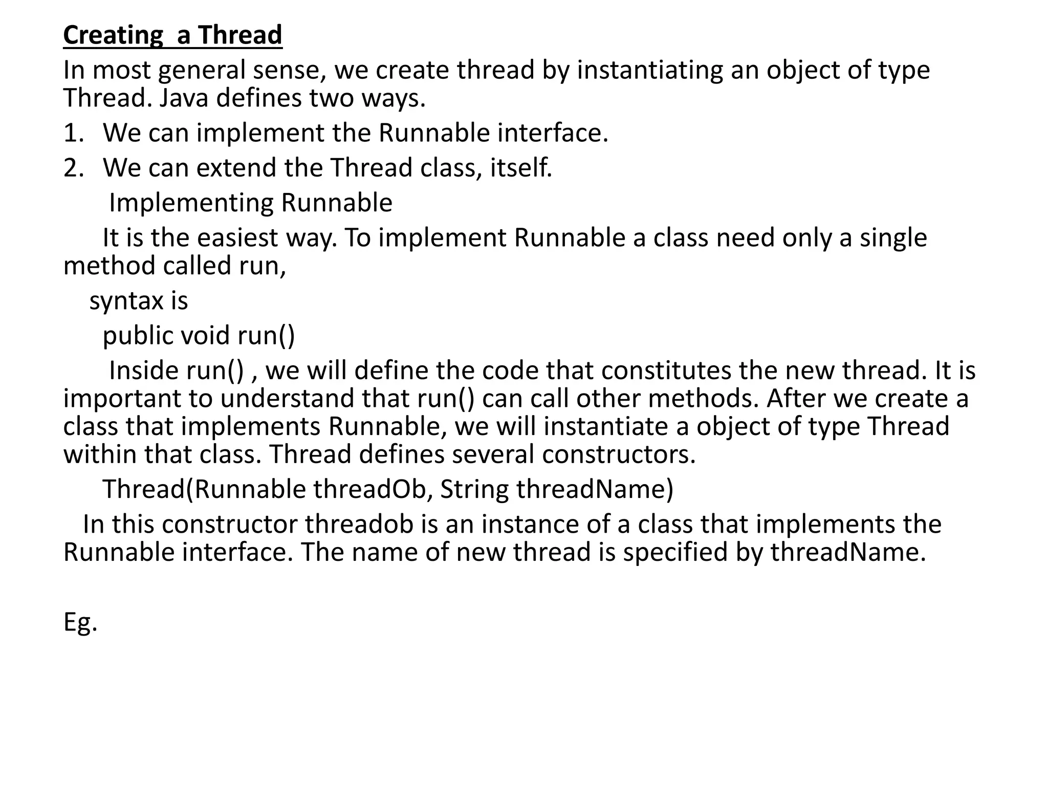 Creating a Thread
In most general sense, we create thread by instantiating an object of type
Thread. Java defines two ways.
1. We can implement the Runnable interface.
2. We can extend the Thread class, itself.
Implementing Runnable
It is the easiest way. To implement Runnable a class need only a single
method called run,
syntax is
public void run()
Inside run() , we will define the code that constitutes the new thread. It is
important to understand that run() can call other methods. After we create a
class that implements Runnable, we will instantiate a object of type Thread
within that class. Thread defines several constructors.
Thread(Runnable threadOb, String threadName)
In this constructor threadob is an instance of a class that implements the
Runnable interface. The name of new thread is specified by threadName.
Eg.
 