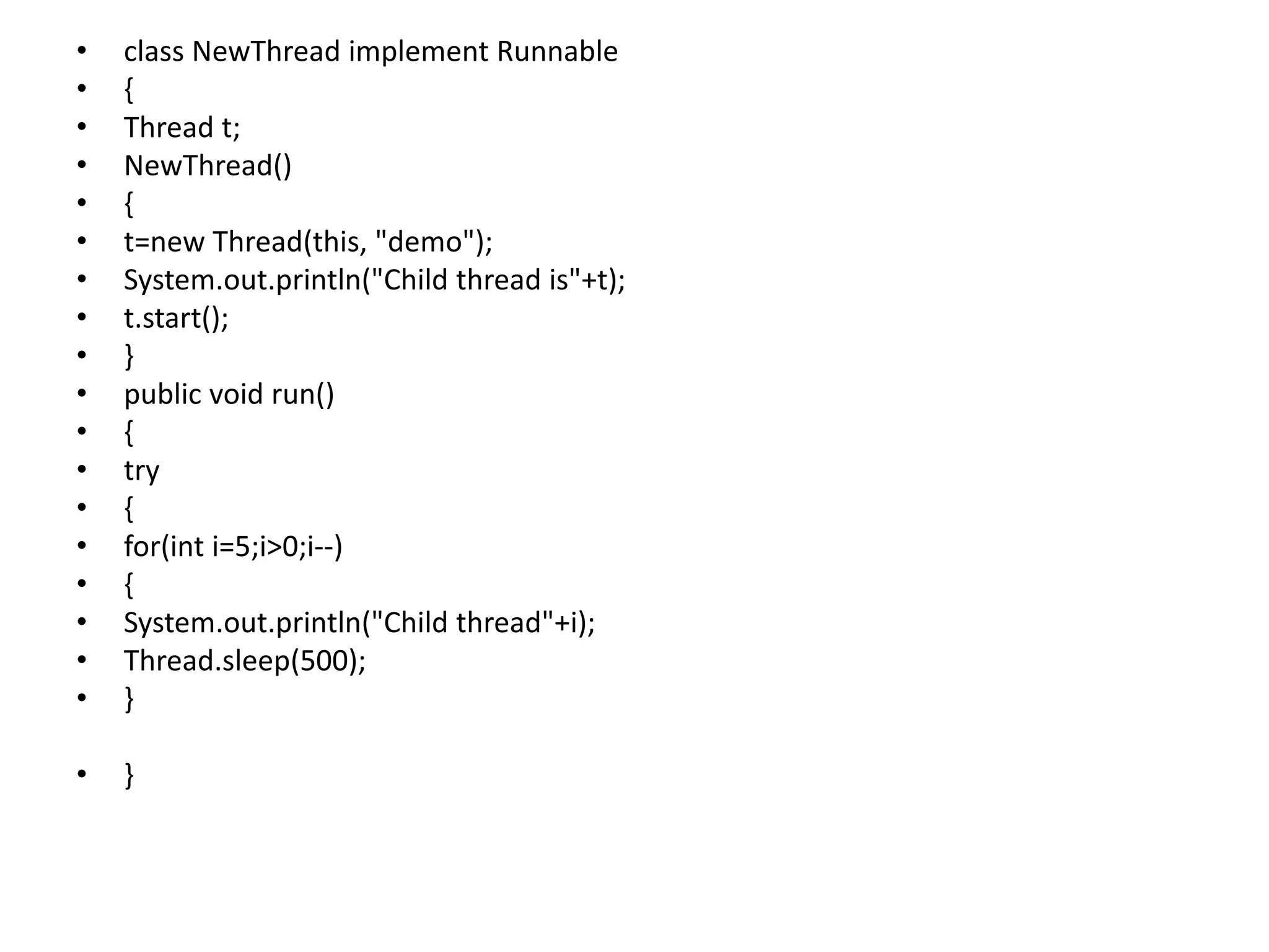• class NewThread implement Runnable
• {
• Thread t;
• NewThread()
• {
• t=new Thread(this, "demo");
• System.out.println("Child thread is"+t);
• t.start();
• }
• public void run()
• {
• try
• {
• for(int i=5;i>0;i--)
• {
• System.out.println("Child thread"+i);
• Thread.sleep(500);
• }
• }
 