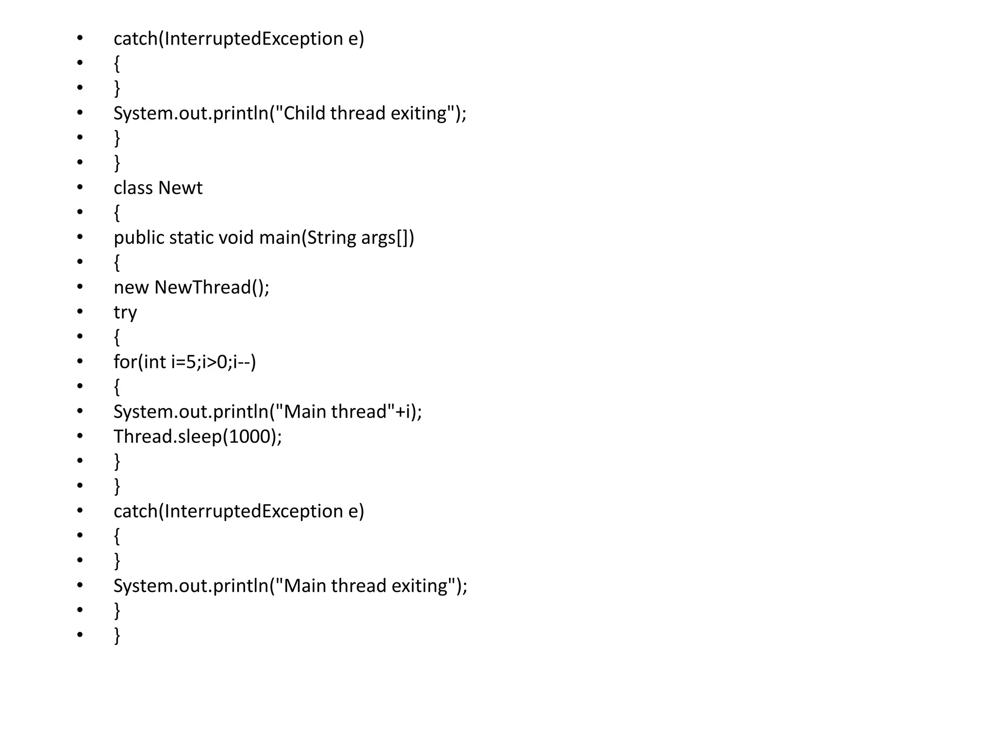 • catch(InterruptedException e)
• {
• }
• System.out.println("Child thread exiting");
• }
• }
• class Newt
• {
• public static void main(String args[])
• {
• new NewThread();
• try
• {
• for(int i=5;i>0;i--)
• {
• System.out.println("Main thread"+i);
• Thread.sleep(1000);
• }
• }
• catch(InterruptedException e)
• {
• }
• System.out.println("Main thread exiting");
• }
• }
 