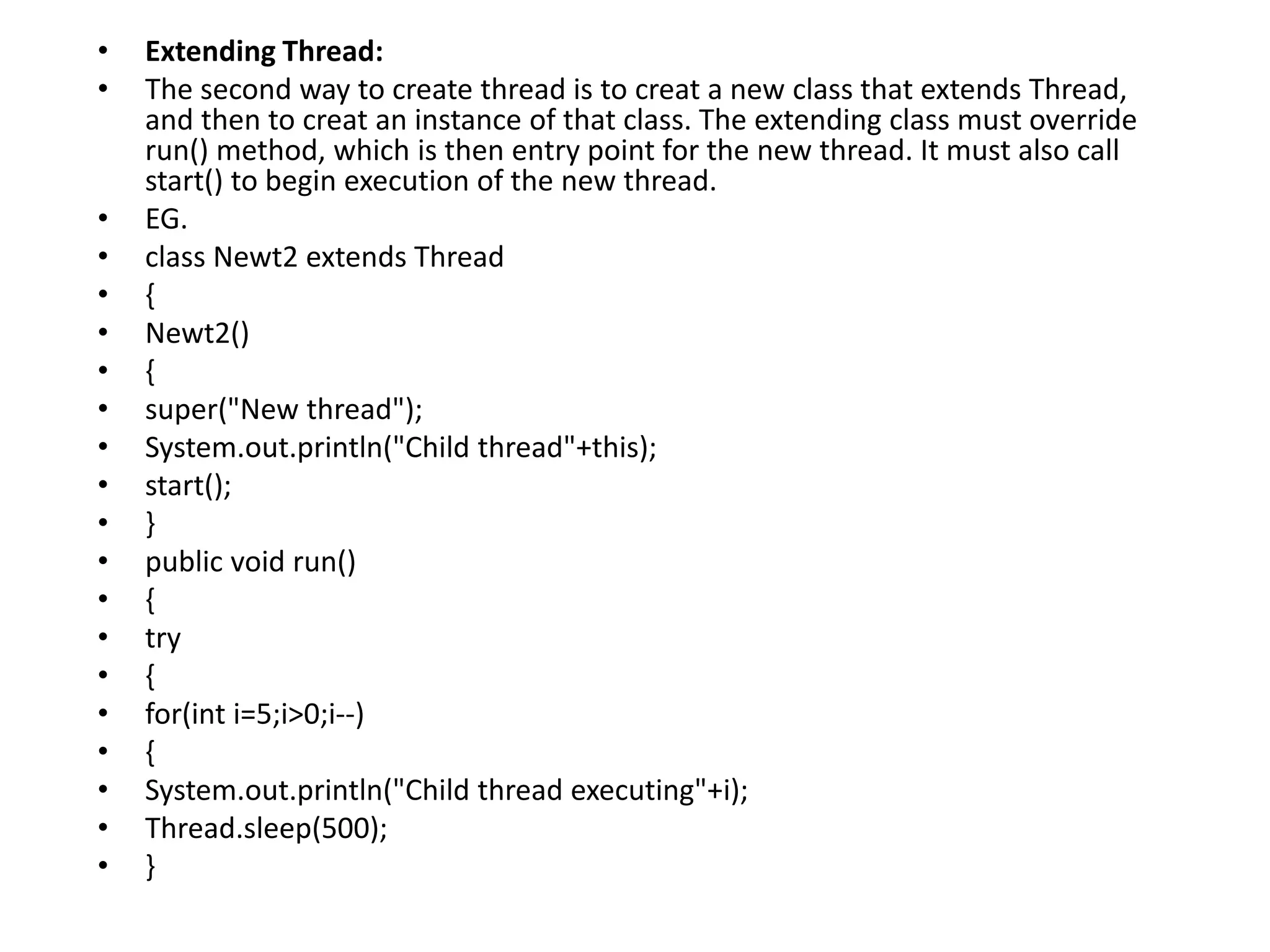 • Extending Thread:
• The second way to create thread is to creat a new class that extends Thread,
and then to creat an instance of that class. The extending class must override
run() method, which is then entry point for the new thread. It must also call
start() to begin execution of the new thread.
• EG.
• class Newt2 extends Thread
• {
• Newt2()
• {
• super("New thread");
• System.out.println("Child thread"+this);
• start();
• }
• public void run()
• {
• try
• {
• for(int i=5;i>0;i--)
• {
• System.out.println("Child thread executing"+i);
• Thread.sleep(500);
• }
 