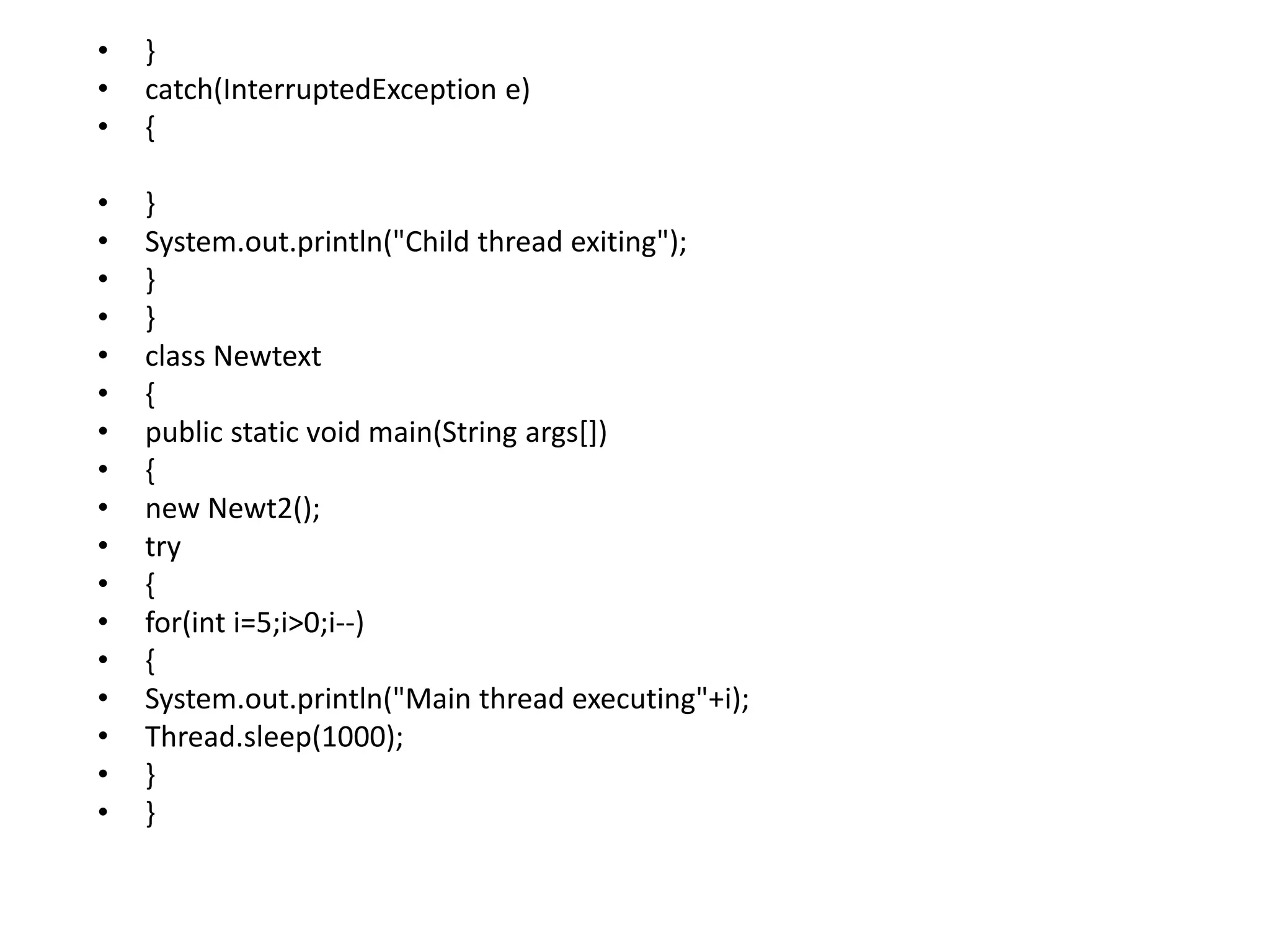 • }
• catch(InterruptedException e)
• {
• }
• System.out.println("Child thread exiting");
• }
• }
• class Newtext
• {
• public static void main(String args[])
• {
• new Newt2();
• try
• {
• for(int i=5;i>0;i--)
• {
• System.out.println("Main thread executing"+i);
• Thread.sleep(1000);
• }
• }
 