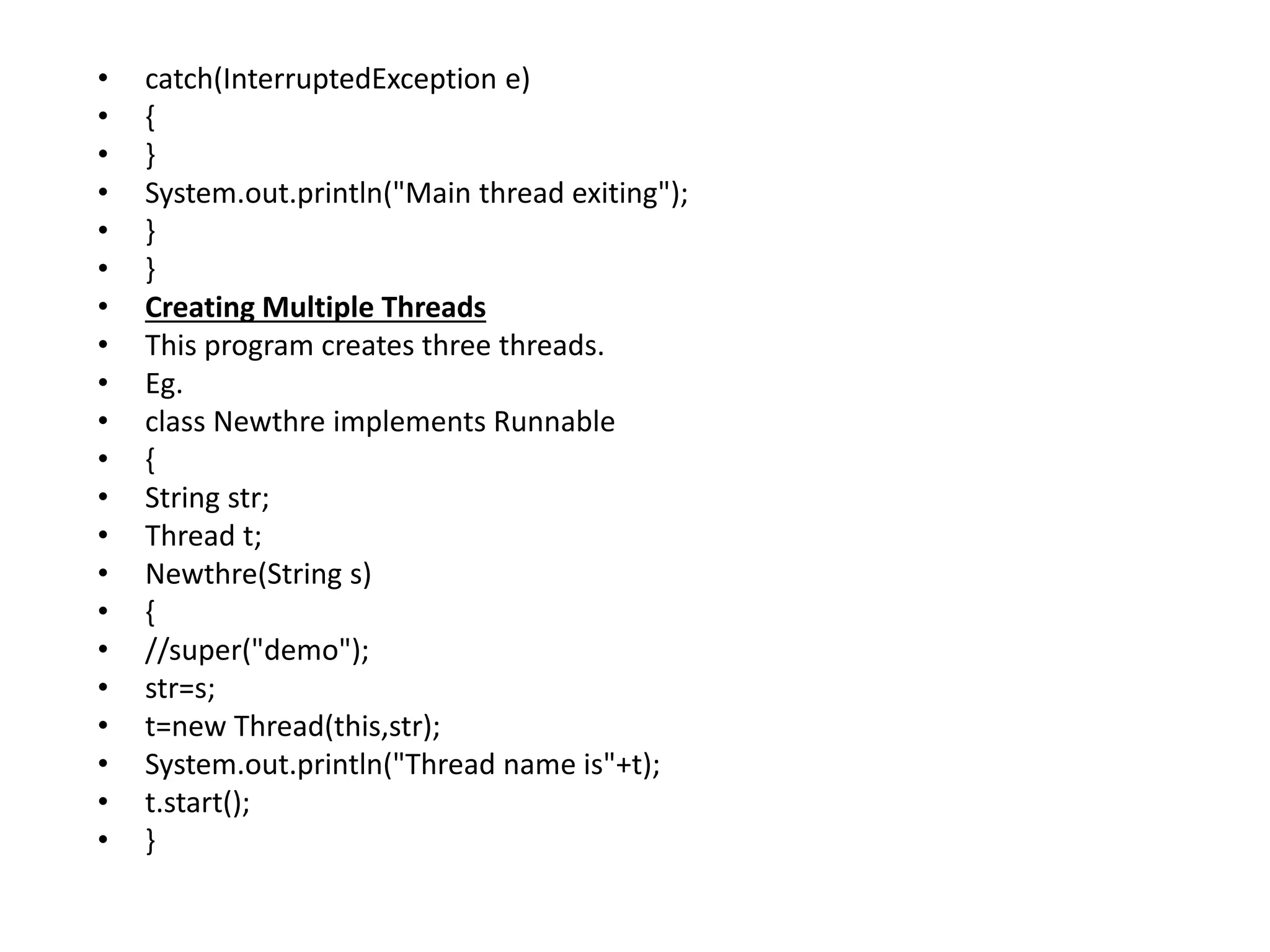 • catch(InterruptedException e)
• {
• }
• System.out.println("Main thread exiting");
• }
• }
• Creating Multiple Threads
• This program creates three threads.
• Eg.
• class Newthre implements Runnable
• {
• String str;
• Thread t;
• Newthre(String s)
• {
• //super("demo");
• str=s;
• t=new Thread(this,str);
• System.out.println("Thread name is"+t);
• t.start();
• }
 