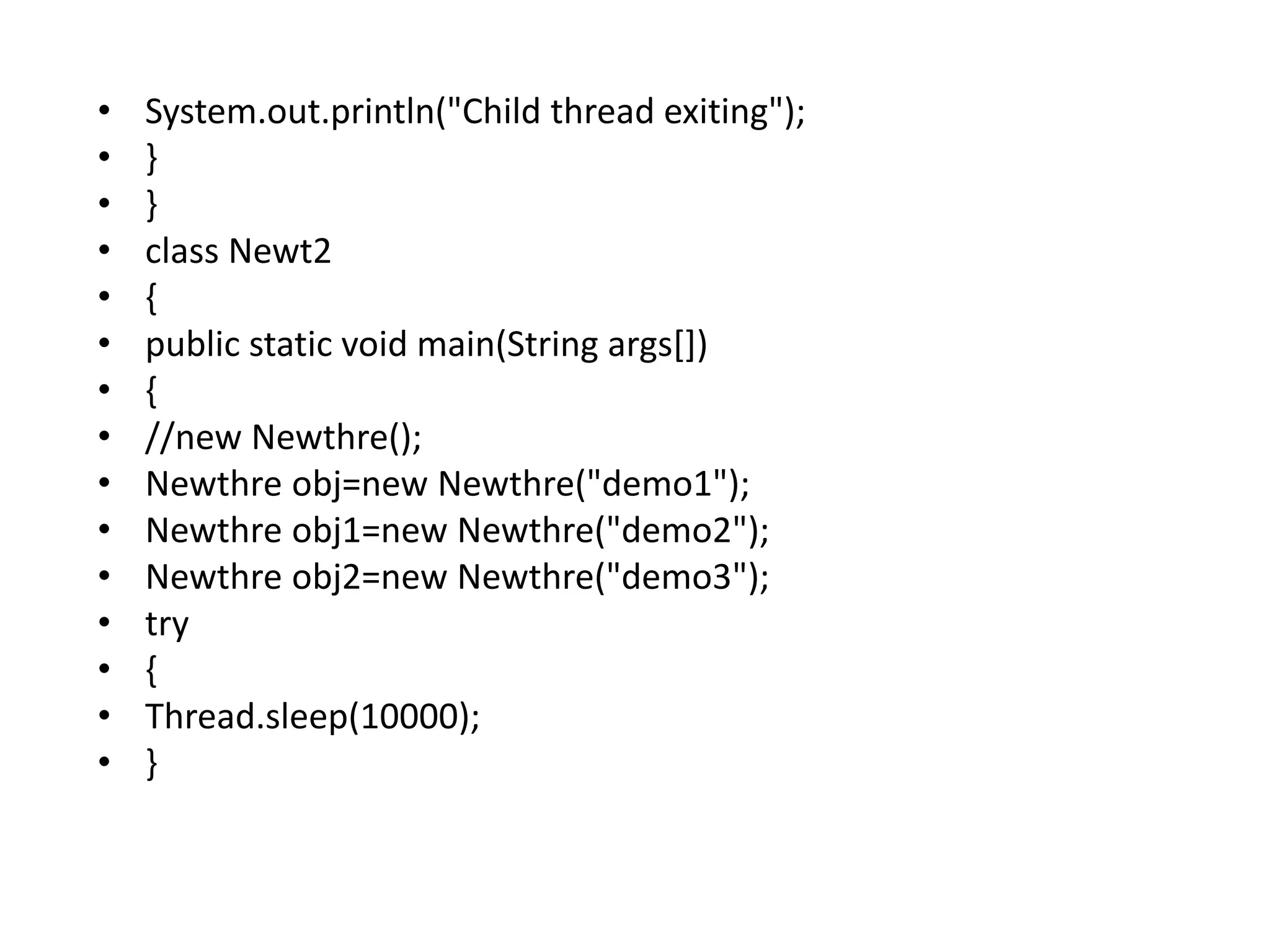 • System.out.println("Child thread exiting");
• }
• }
• class Newt2
• {
• public static void main(String args[])
• {
• //new Newthre();
• Newthre obj=new Newthre("demo1");
• Newthre obj1=new Newthre("demo2");
• Newthre obj2=new Newthre("demo3");
• try
• {
• Thread.sleep(10000);
• }
 