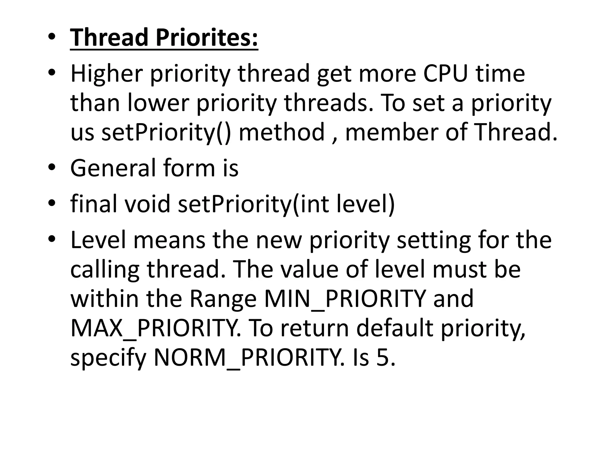 • Thread Priorites:
• Higher priority thread get more CPU time
than lower priority threads. To set a priority
us setPriority() method , member of Thread.
• General form is
• final void setPriority(int level)
• Level means the new priority setting for the
calling thread. The value of level must be
within the Range MIN_PRIORITY and
MAX_PRIORITY. To return default priority,
specify NORM_PRIORITY. Is 5.
 