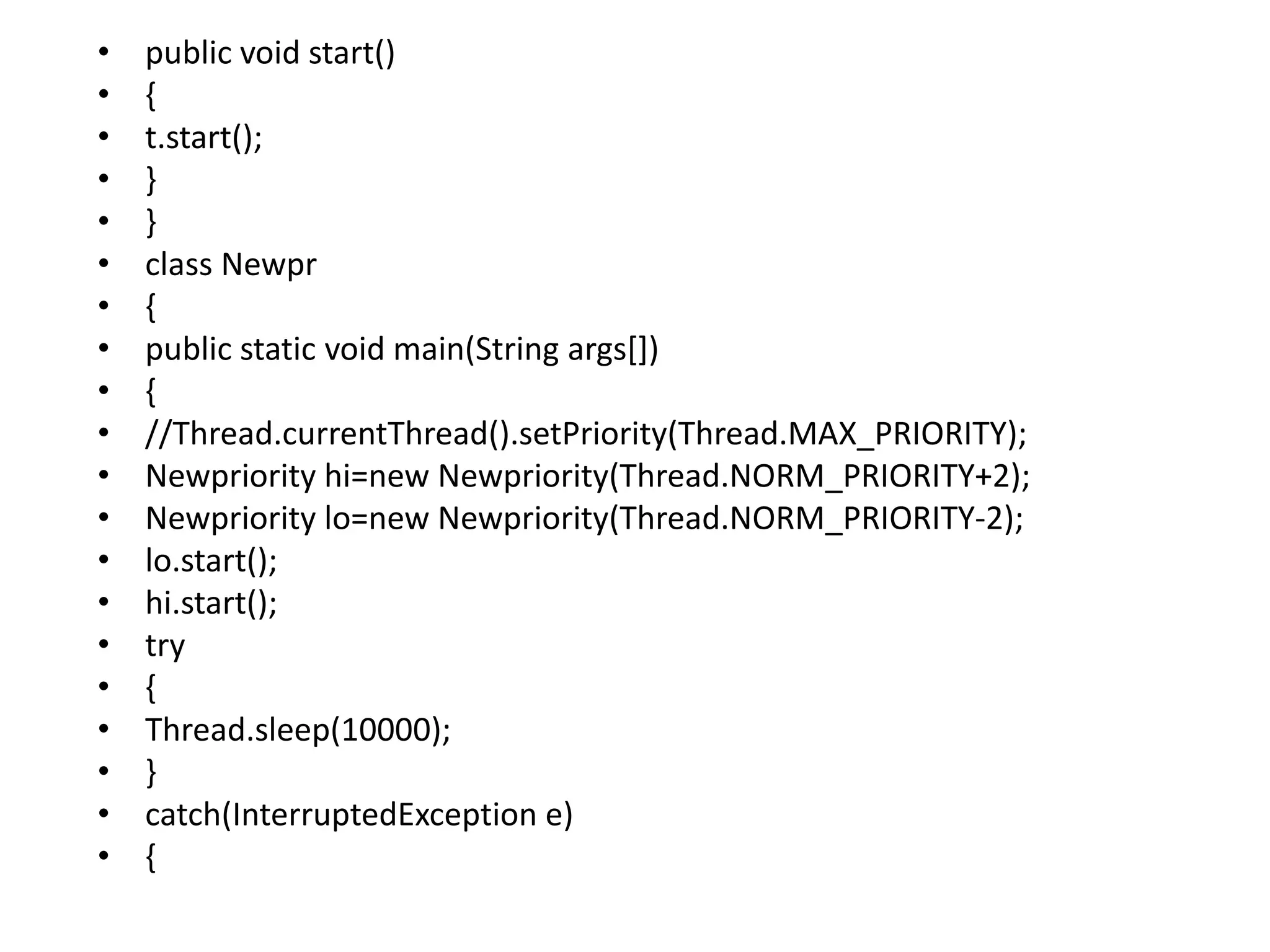 • public void start()
• {
• t.start();
• }
• }
• class Newpr
• {
• public static void main(String args[])
• {
• //Thread.currentThread().setPriority(Thread.MAX_PRIORITY);
• Newpriority hi=new Newpriority(Thread.NORM_PRIORITY+2);
• Newpriority lo=new Newpriority(Thread.NORM_PRIORITY-2);
• lo.start();
• hi.start();
• try
• {
• Thread.sleep(10000);
• }
• catch(InterruptedException e)
• {
 