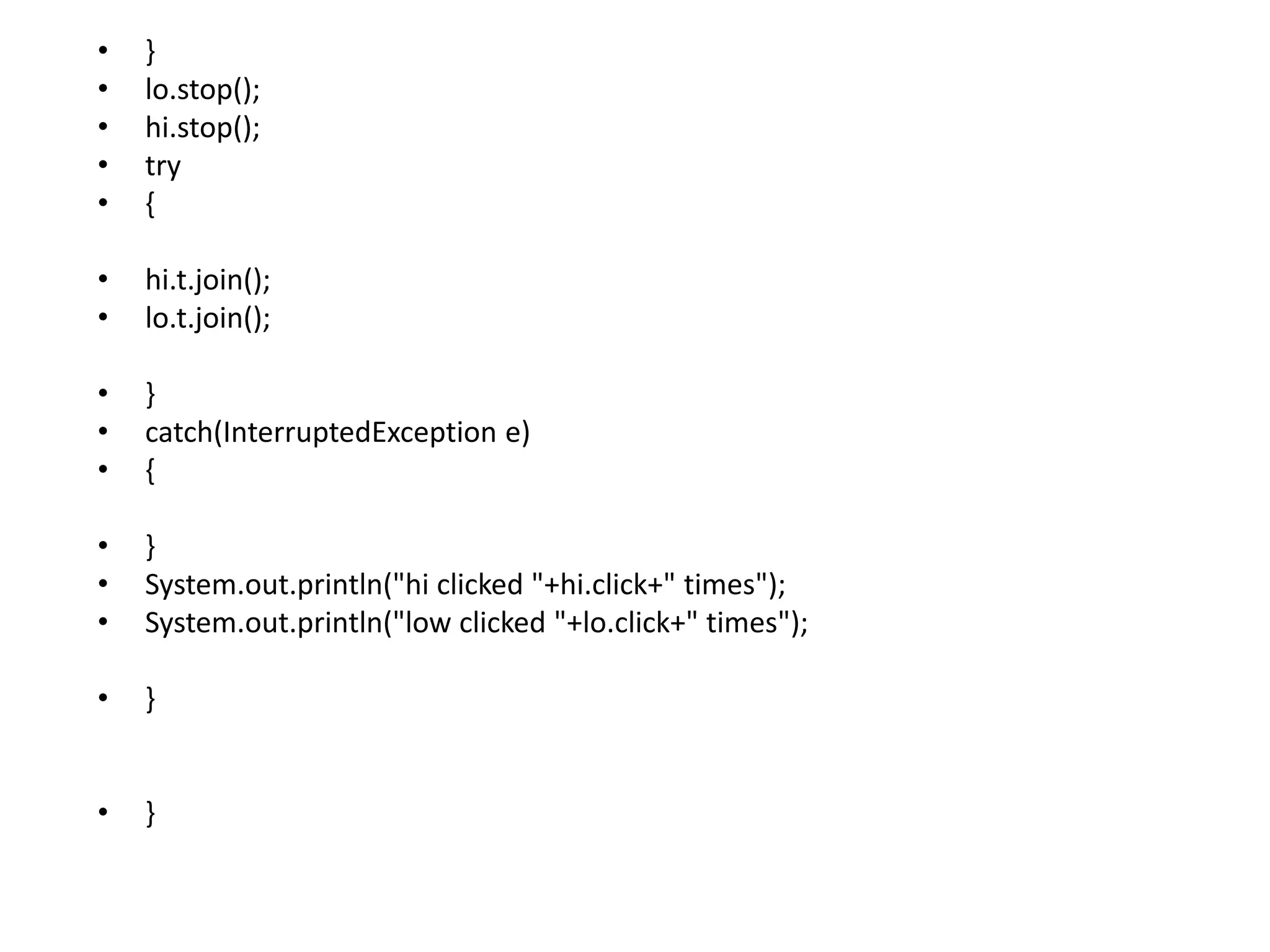 • }
• lo.stop();
• hi.stop();
• try
• {
• hi.t.join();
• lo.t.join();
• }
• catch(InterruptedException e)
• {
• }
• System.out.println("hi clicked "+hi.click+" times");
• System.out.println("low clicked "+lo.click+" times");
• }
• }
 