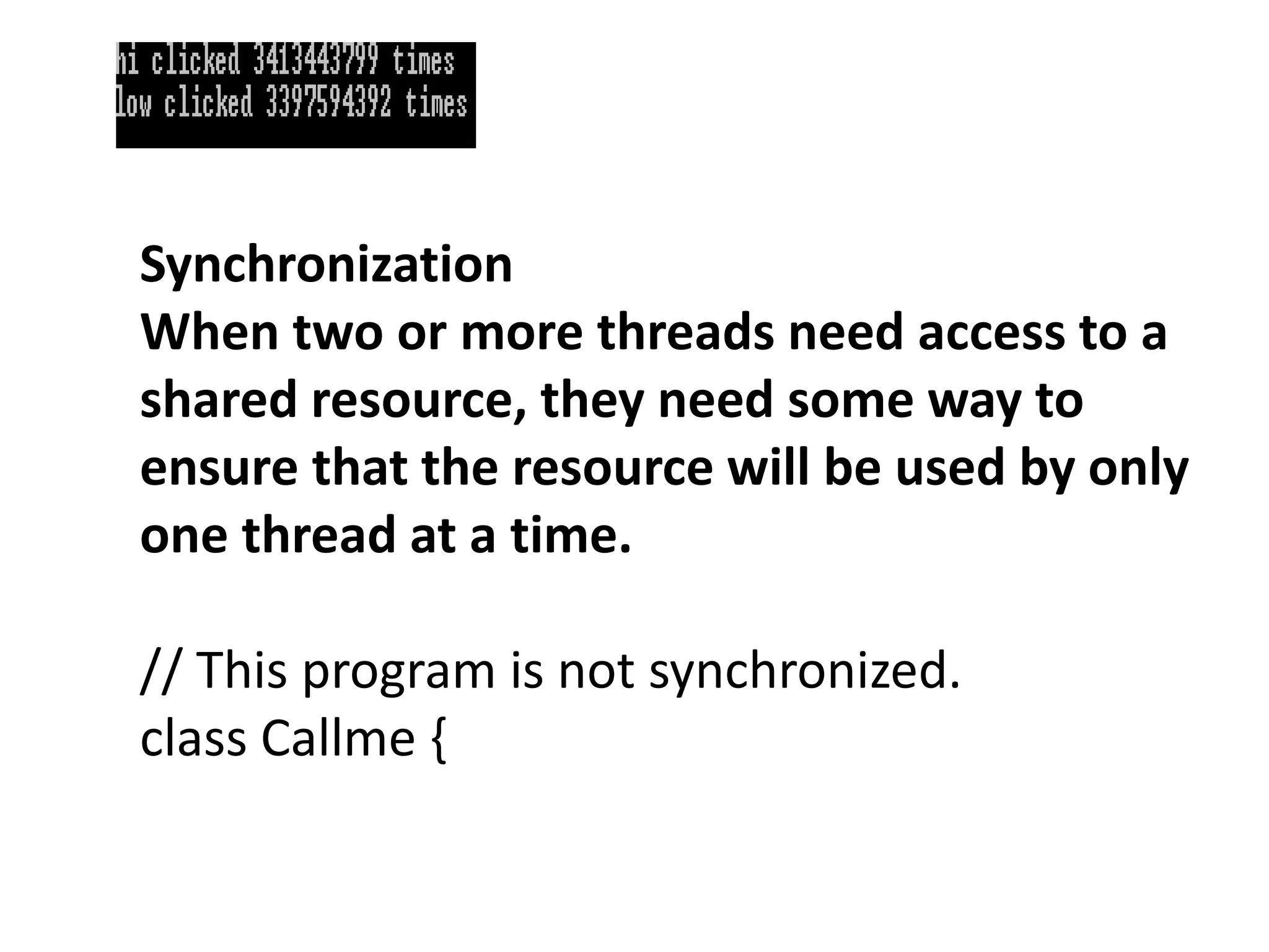 Synchronization
When two or more threads need access to a
shared resource, they need some way to
ensure that the resource will be used by only
one thread at a time.
// This program is not synchronized.
class Callme {
 