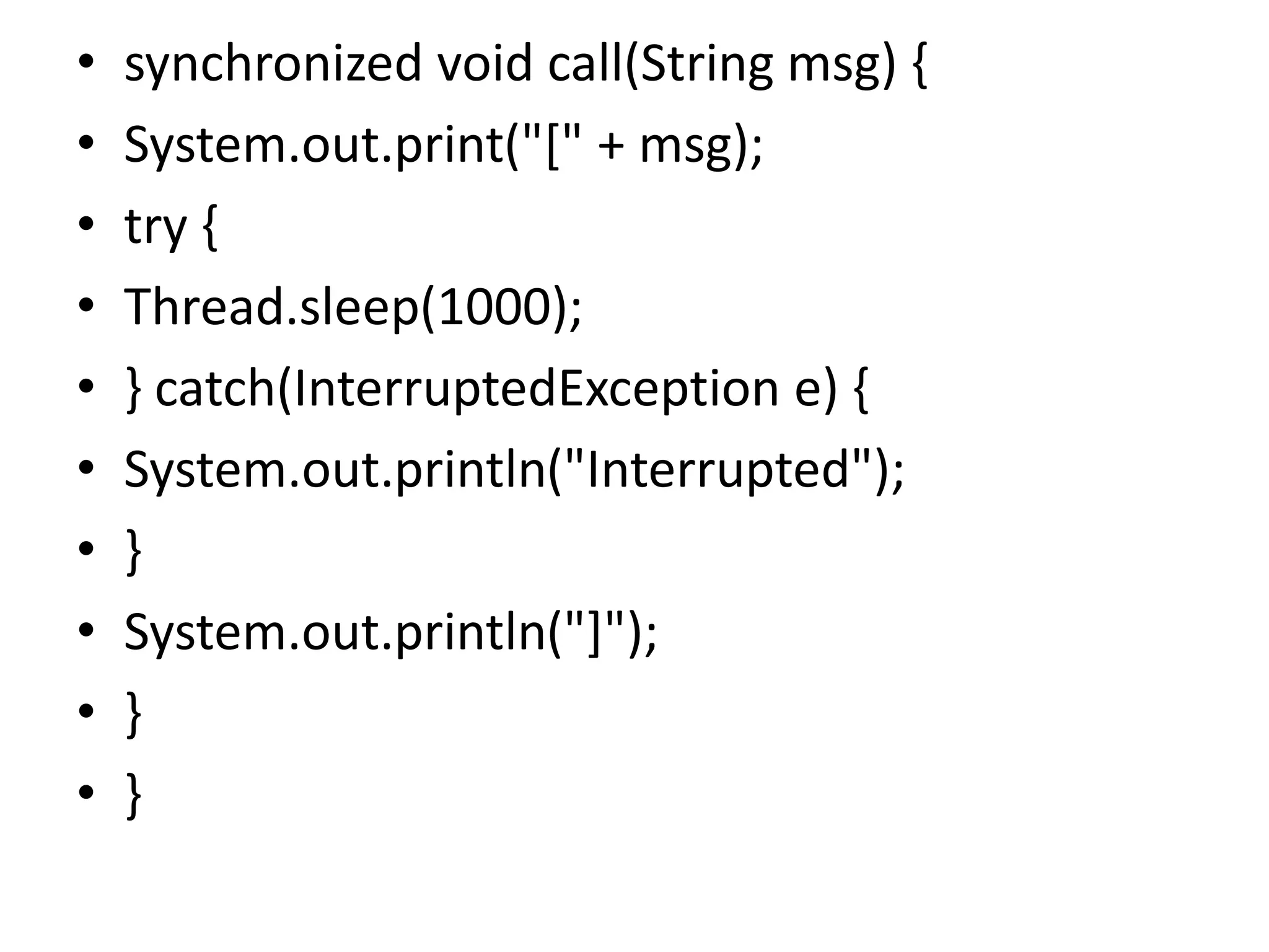 • synchronized void call(String msg) {
• System.out.print("[" + msg);
• try {
• Thread.sleep(1000);
• } catch(InterruptedException e) {
• System.out.println("Interrupted");
• }
• System.out.println("]");
• }
• }
 