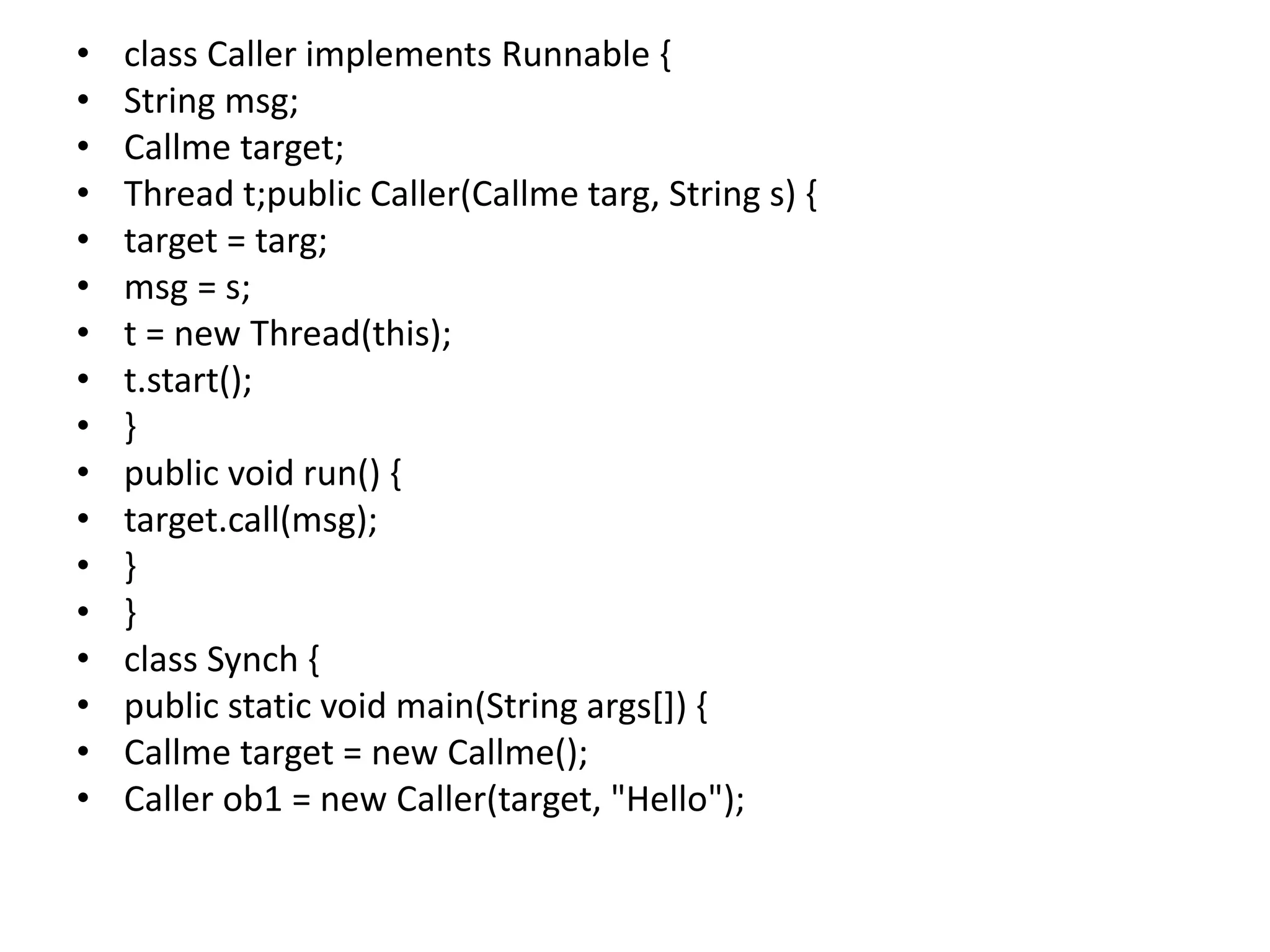 • class Caller implements Runnable {
• String msg;
• Callme target;
• Thread t;public Caller(Callme targ, String s) {
• target = targ;
• msg = s;
• t = new Thread(this);
• t.start();
• }
• public void run() {
• target.call(msg);
• }
• }
• class Synch {
• public static void main(String args[]) {
• Callme target = new Callme();
• Caller ob1 = new Caller(target, "Hello");
 