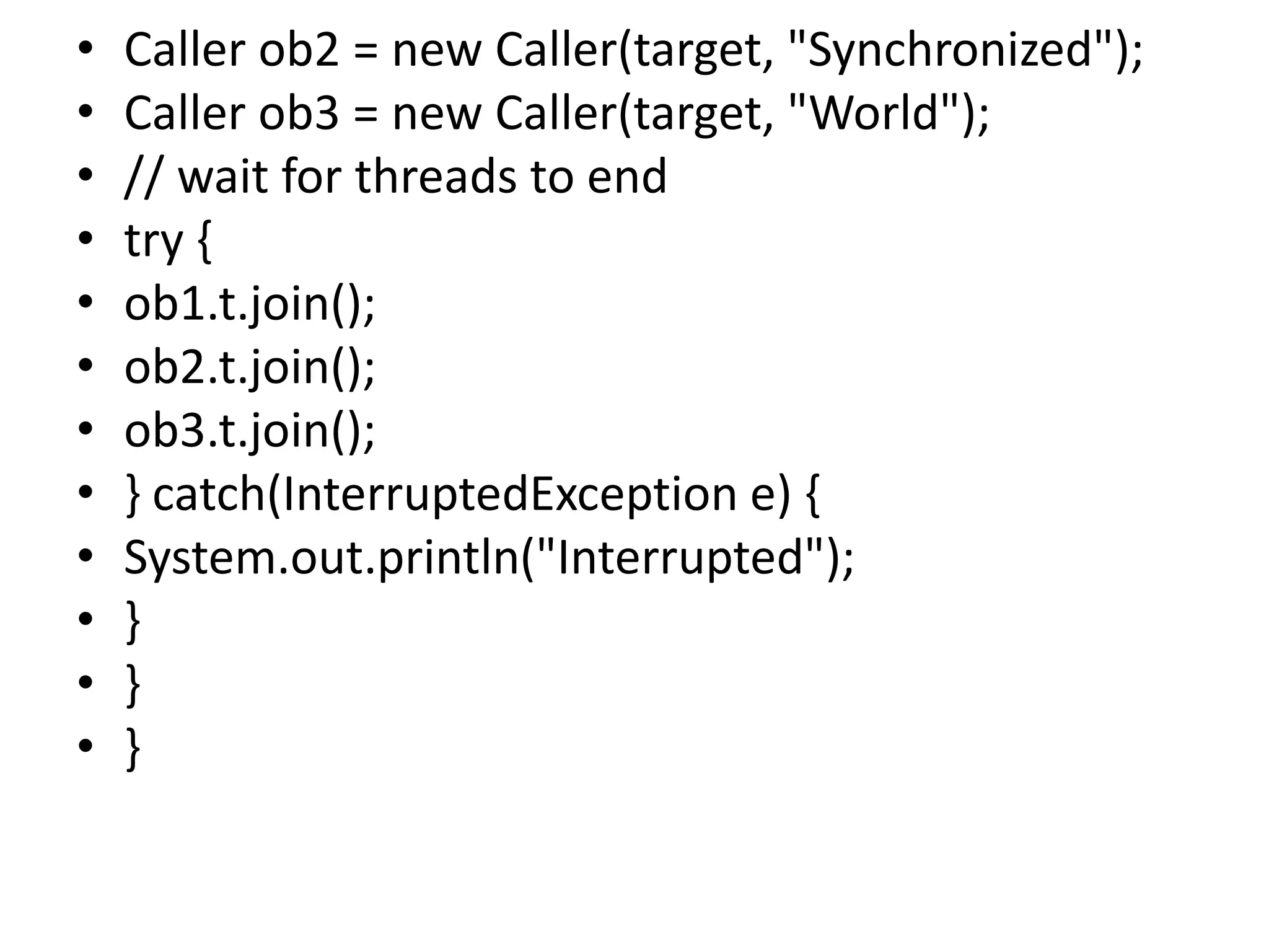 • Caller ob2 = new Caller(target, "Synchronized");
• Caller ob3 = new Caller(target, "World");
• // wait for threads to end
• try {
• ob1.t.join();
• ob2.t.join();
• ob3.t.join();
• } catch(InterruptedException e) {
• System.out.println("Interrupted");
• }
• }
• }
 