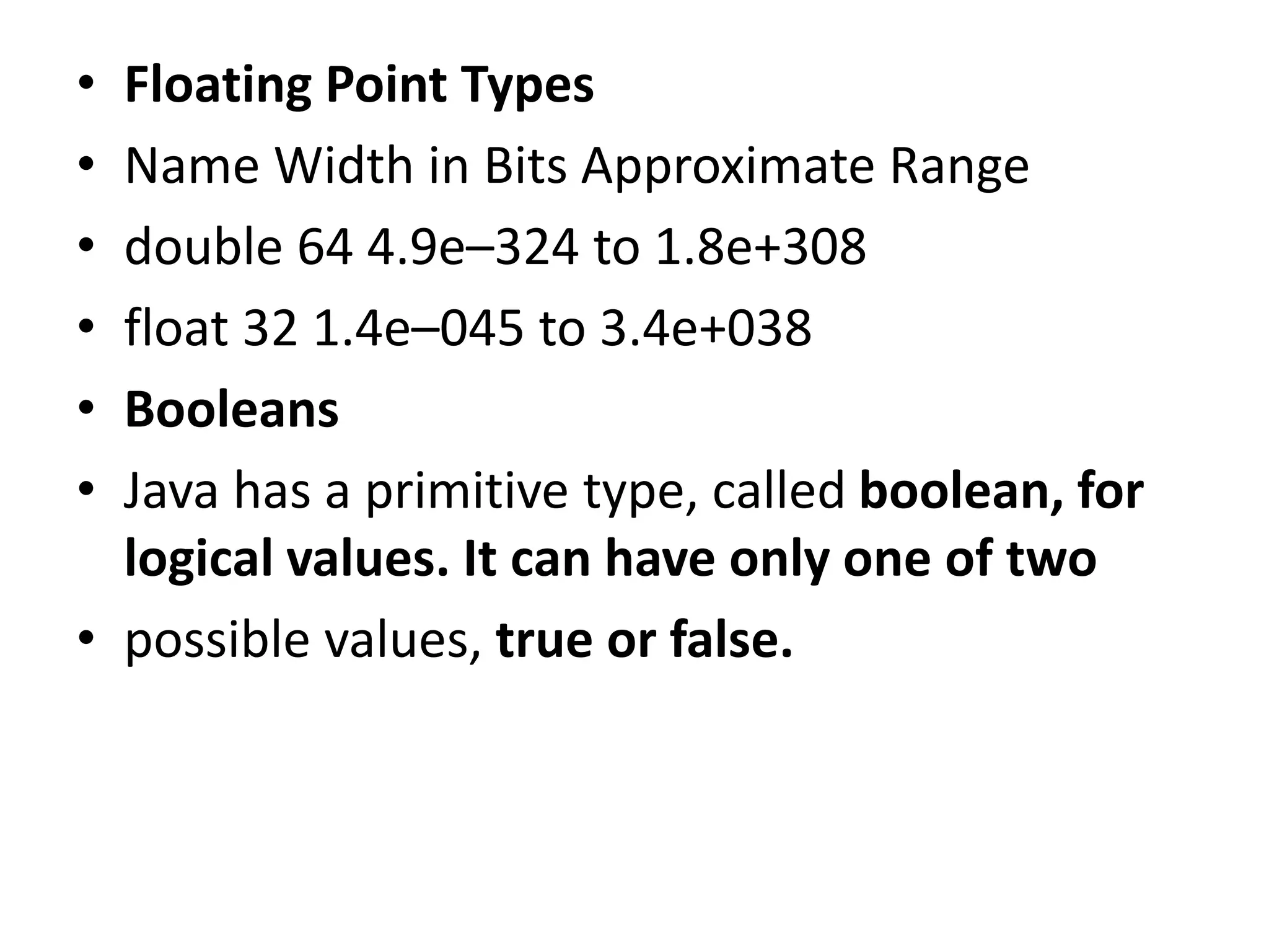 • Floating Point Types
• Name Width in Bits Approximate Range
• double 64 4.9e–324 to 1.8e+308
• float 32 1.4e–045 to 3.4e+038
• Booleans
• Java has a primitive type, called boolean, for
logical values. It can have only one of two
• possible values, true or false.
 