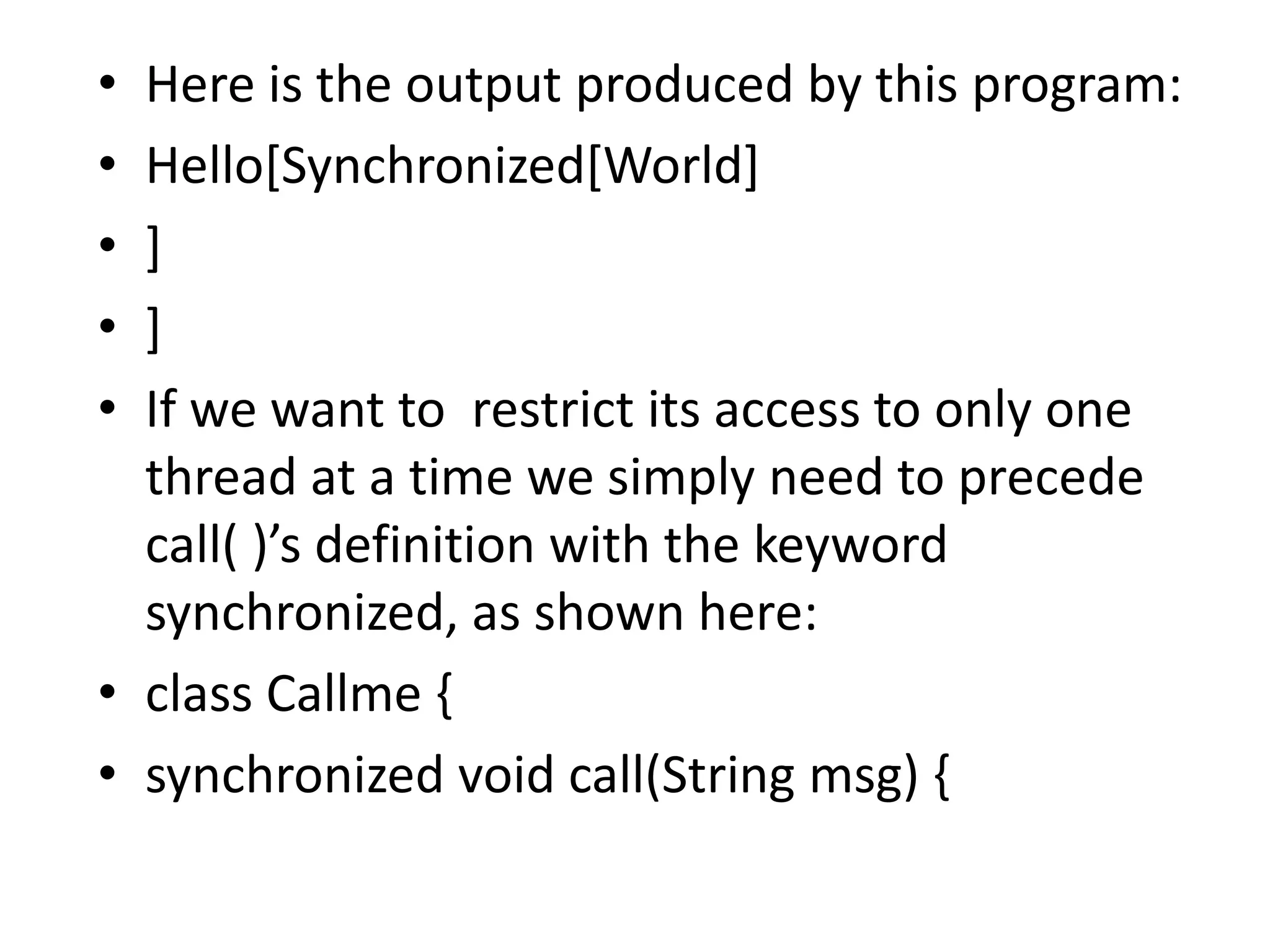 • Here is the output produced by this program:
• Hello[Synchronized[World]
• ]
• ]
• If we want to restrict its access to only one
thread at a time we simply need to precede
call( )’s definition with the keyword
synchronized, as shown here:
• class Callme {
• synchronized void call(String msg) {
 