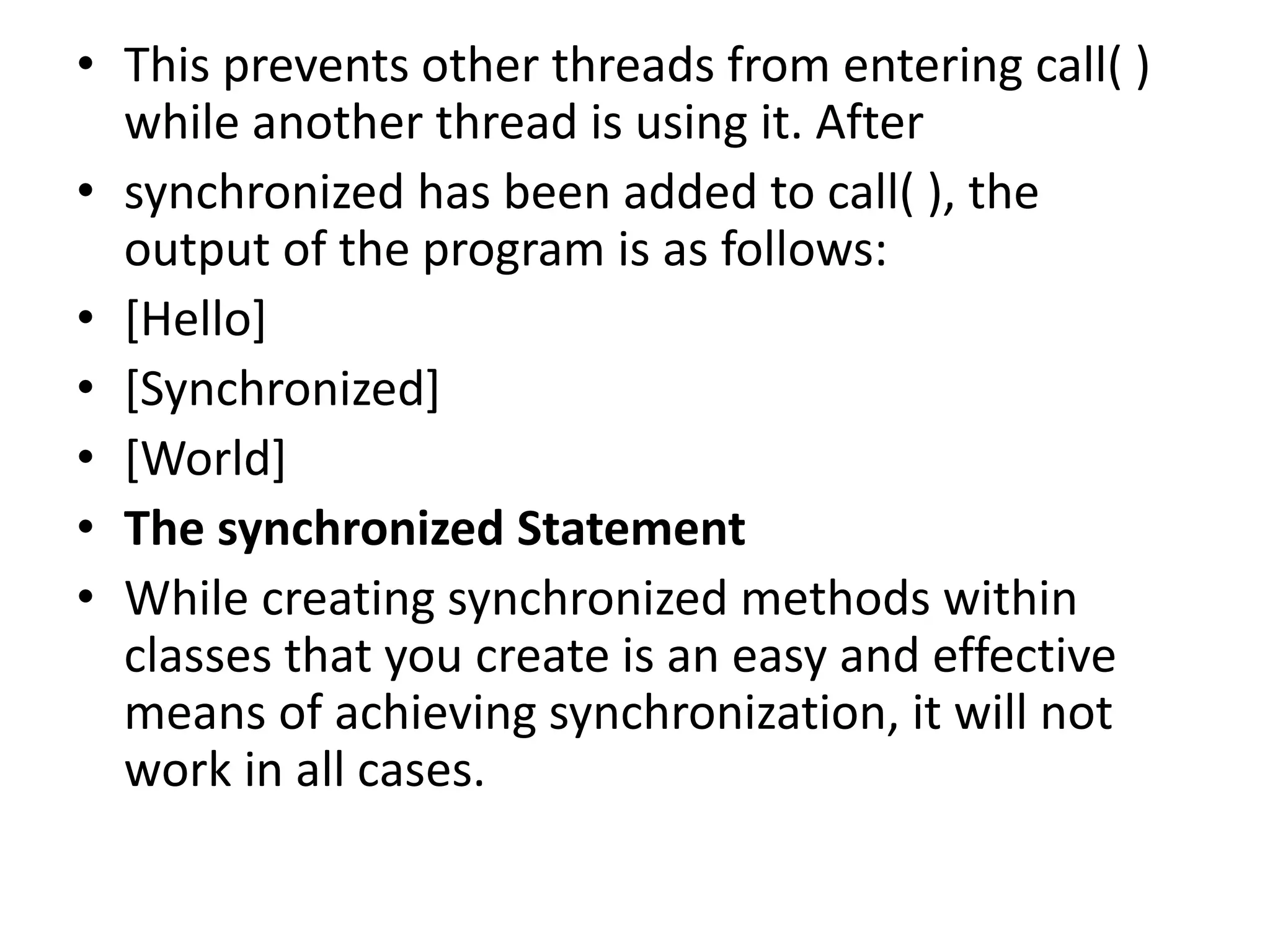 • This prevents other threads from entering call( )
while another thread is using it. After
• synchronized has been added to call( ), the
output of the program is as follows:
• [Hello]
• [Synchronized]
• [World]
• The synchronized Statement
• While creating synchronized methods within
classes that you create is an easy and effective
means of achieving synchronization, it will not
work in all cases.
 