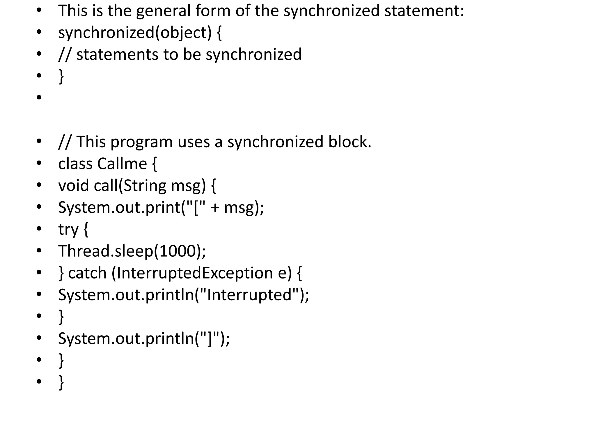 • This is the general form of the synchronized statement:
• synchronized(object) {
• // statements to be synchronized
• }
•
• // This program uses a synchronized block.
• class Callme {
• void call(String msg) {
• System.out.print("[" + msg);
• try {
• Thread.sleep(1000);
• } catch (InterruptedException e) {
• System.out.println("Interrupted");
• }
• System.out.println("]");
• }
• }
 