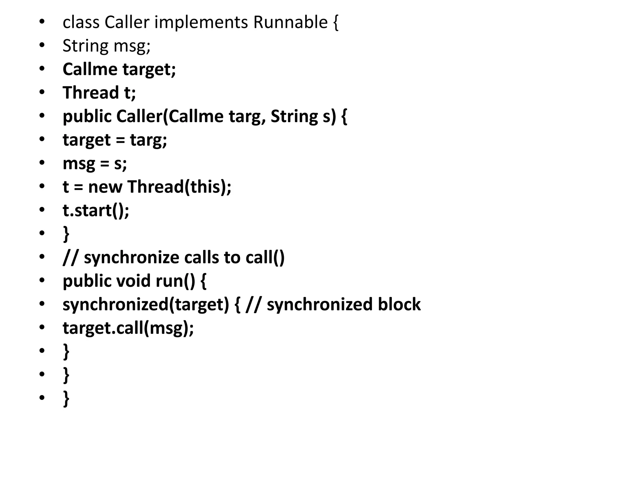 • class Caller implements Runnable {
• String msg;
• Callme target;
• Thread t;
• public Caller(Callme targ, String s) {
• target = targ;
• msg = s;
• t = new Thread(this);
• t.start();
• }
• // synchronize calls to call()
• public void run() {
• synchronized(target) { // synchronized block
• target.call(msg);
• }
• }
• }
 