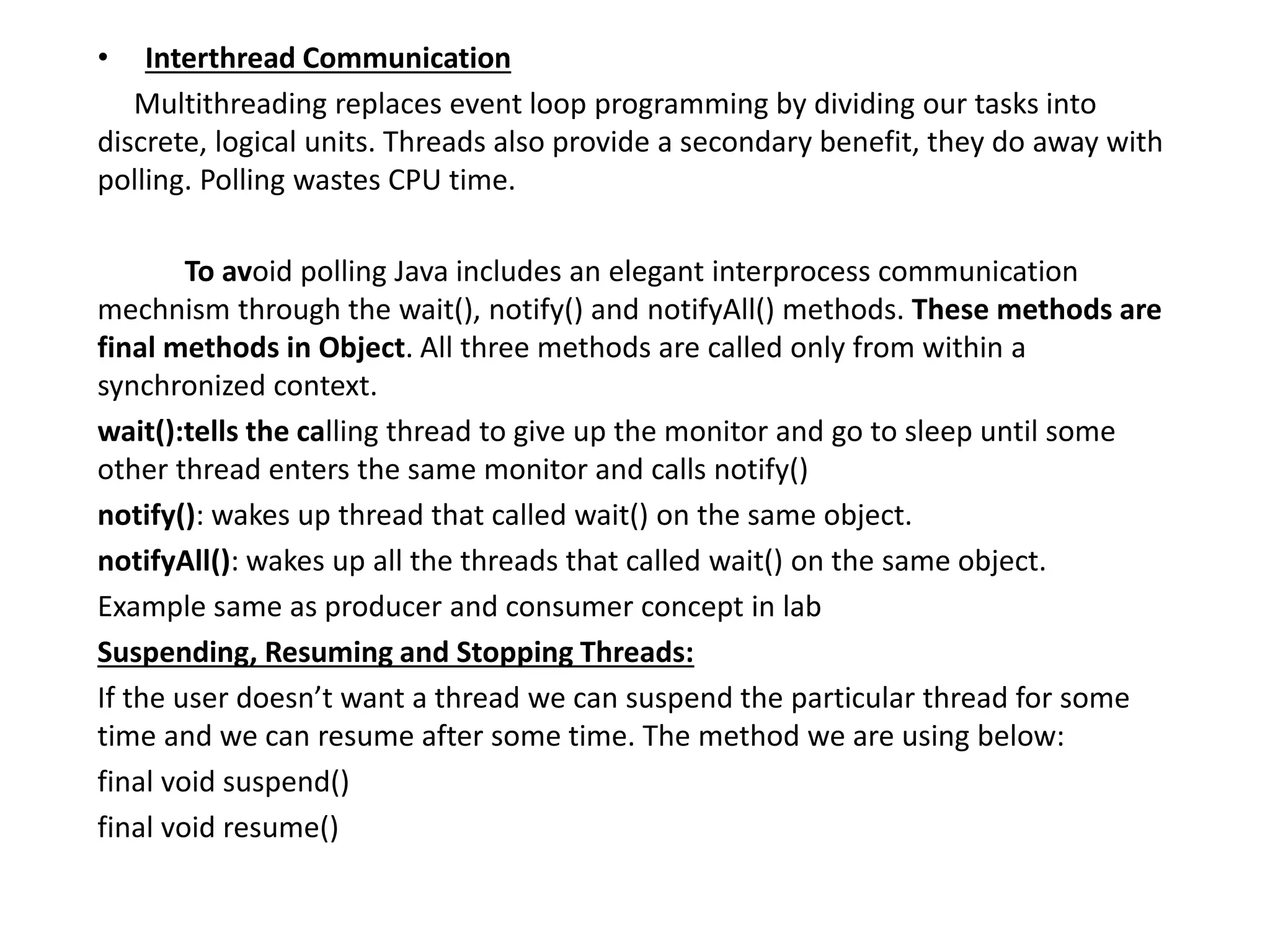 • Interthread Communication
Multithreading replaces event loop programming by dividing our tasks into
discrete, logical units. Threads also provide a secondary benefit, they do away with
polling. Polling wastes CPU time.
To avoid polling Java includes an elegant interprocess communication
mechnism through the wait(), notify() and notifyAll() methods. These methods are
final methods in Object. All three methods are called only from within a
synchronized context.
wait():tells the calling thread to give up the monitor and go to sleep until some
other thread enters the same monitor and calls notify()
notify(): wakes up thread that called wait() on the same object.
notifyAll(): wakes up all the threads that called wait() on the same object.
Example same as producer and consumer concept in lab
Suspending, Resuming and Stopping Threads:
If the user doesn’t want a thread we can suspend the particular thread for some
time and we can resume after some time. The method we are using below:
final void suspend()
final void resume()
 