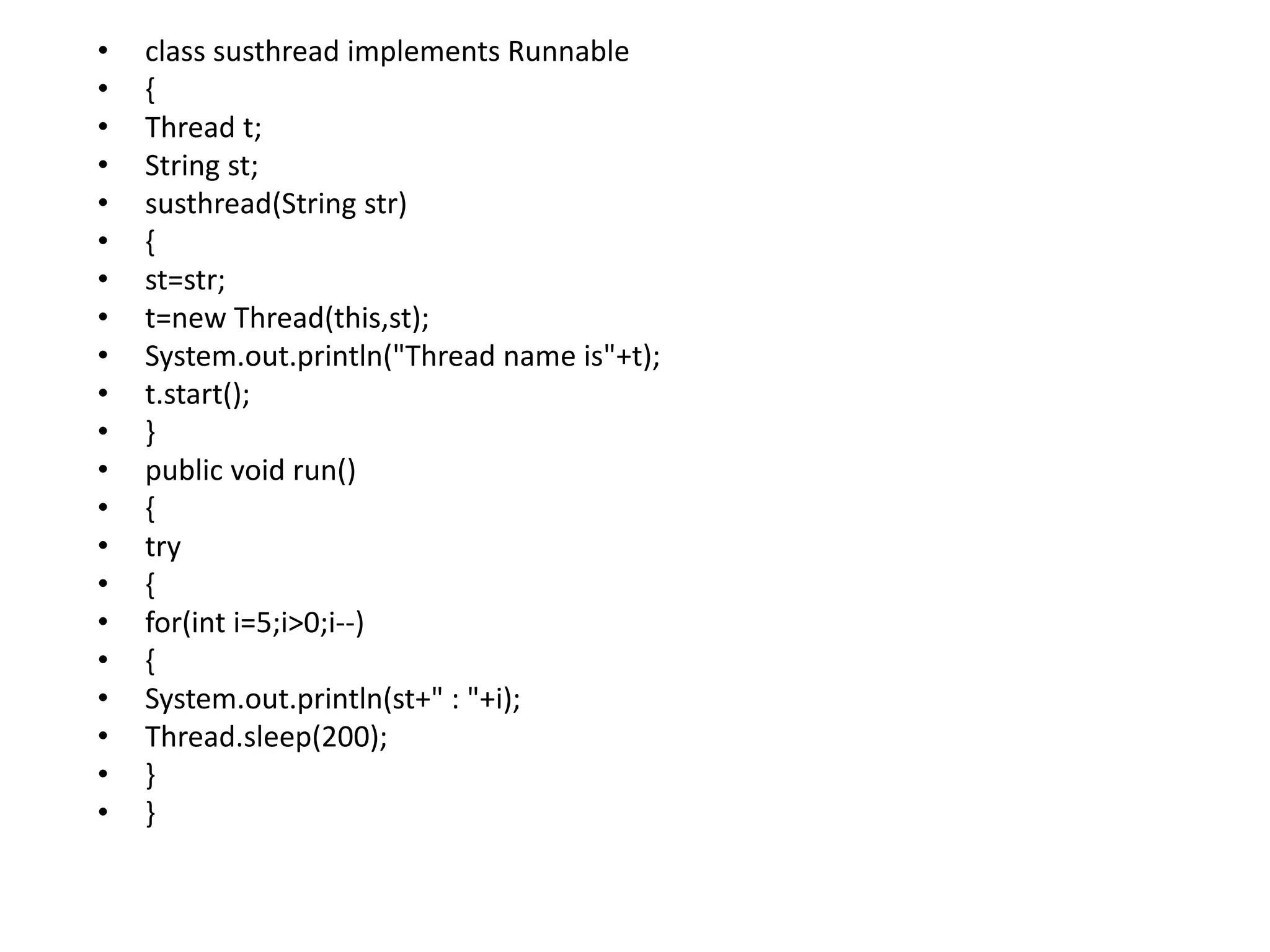 • class susthread implements Runnable
• {
• Thread t;
• String st;
• susthread(String str)
• {
• st=str;
• t=new Thread(this,st);
• System.out.println("Thread name is"+t);
• t.start();
• }
• public void run()
• {
• try
• {
• for(int i=5;i>0;i--)
• {
• System.out.println(st+" : "+i);
• Thread.sleep(200);
• }
• }
 