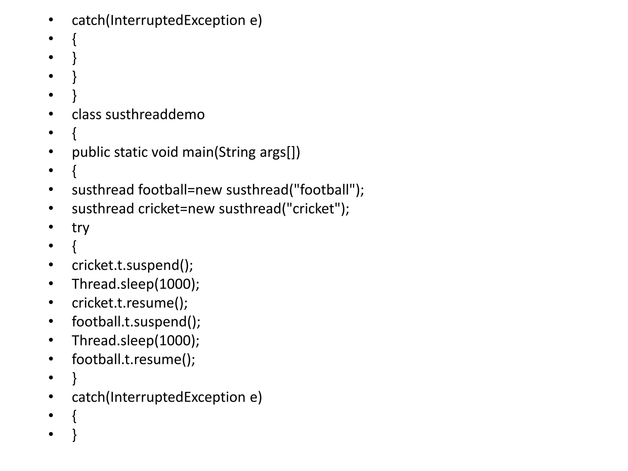 • catch(InterruptedException e)
• {
• }
• }
• }
• class susthreaddemo
• {
• public static void main(String args[])
• {
• susthread football=new susthread("football");
• susthread cricket=new susthread("cricket");
• try
• {
• cricket.t.suspend();
• Thread.sleep(1000);
• cricket.t.resume();
• football.t.suspend();
• Thread.sleep(1000);
• football.t.resume();
• }
• catch(InterruptedException e)
• {
• }
 