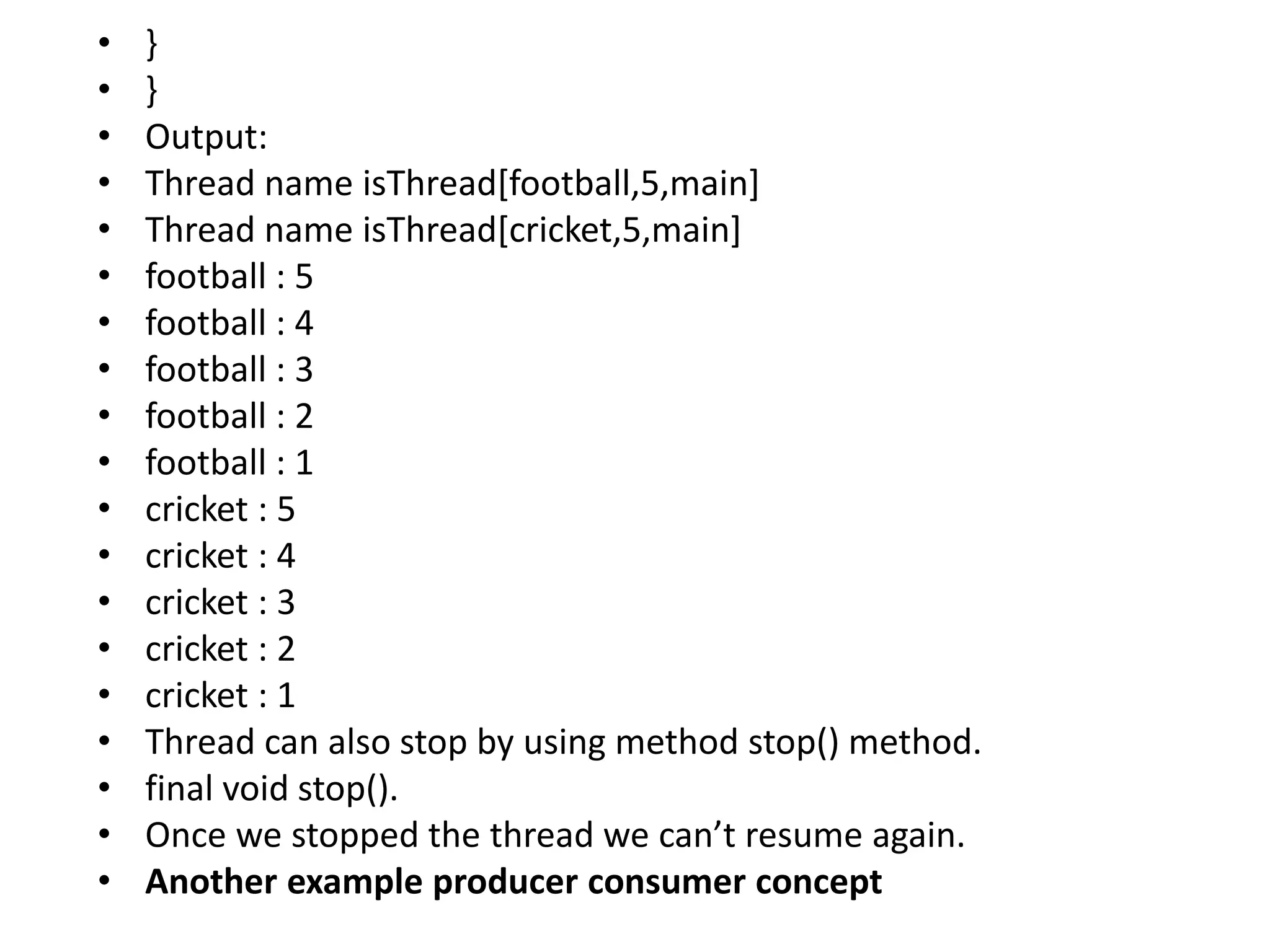 • }
• }
• Output:
• Thread name isThread[football,5,main]
• Thread name isThread[cricket,5,main]
• football : 5
• football : 4
• football : 3
• football : 2
• football : 1
• cricket : 5
• cricket : 4
• cricket : 3
• cricket : 2
• cricket : 1
• Thread can also stop by using method stop() method.
• final void stop().
• Once we stopped the thread we can’t resume again.
• Another example producer consumer concept
 