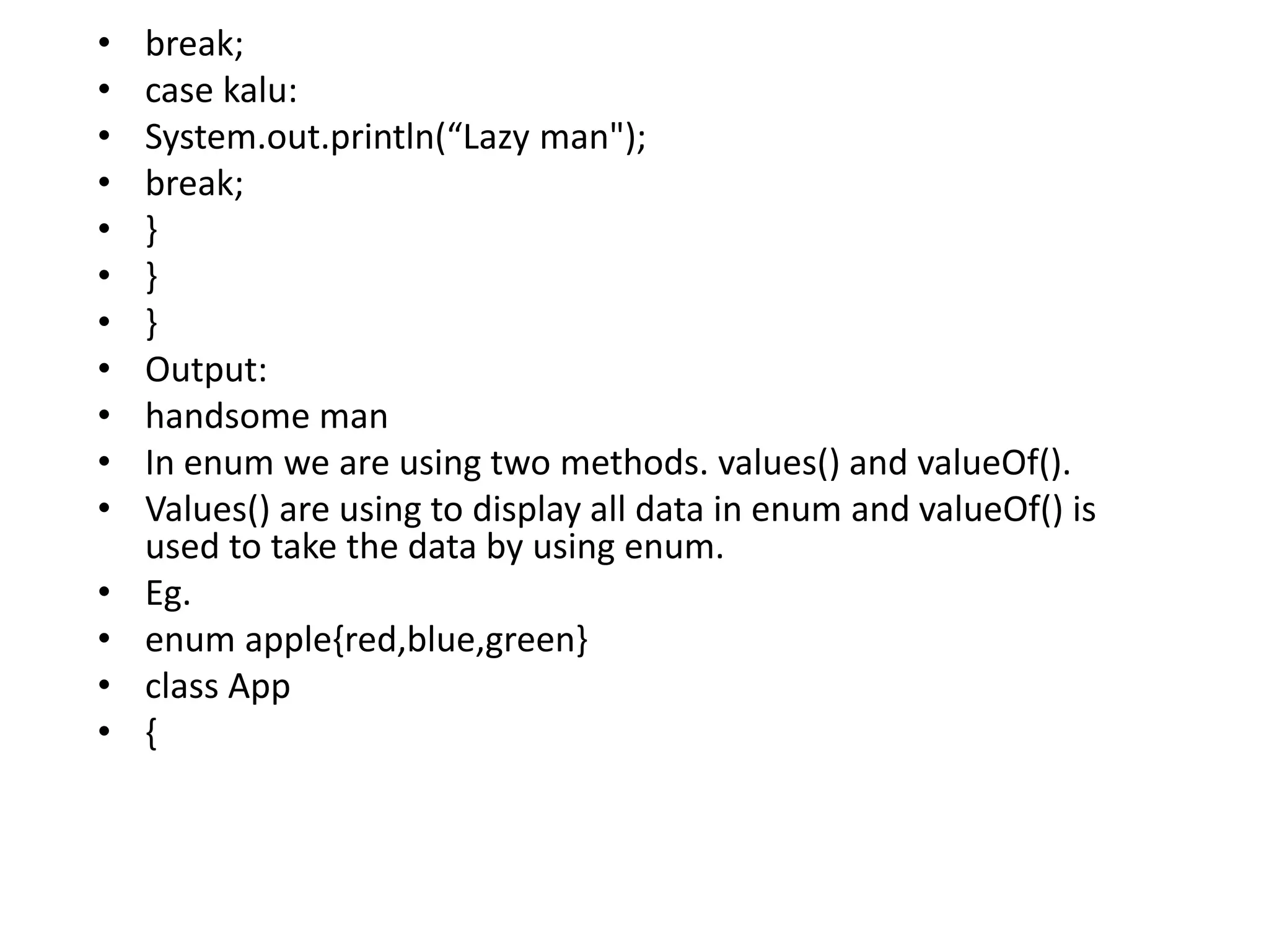 • break;
• case kalu:
• System.out.println(“Lazy man");
• break;
• }
• }
• }
• Output:
• handsome man
• In enum we are using two methods. values() and valueOf().
• Values() are using to display all data in enum and valueOf() is
used to take the data by using enum.
• Eg.
• enum apple{red,blue,green}
• class App
• {
 