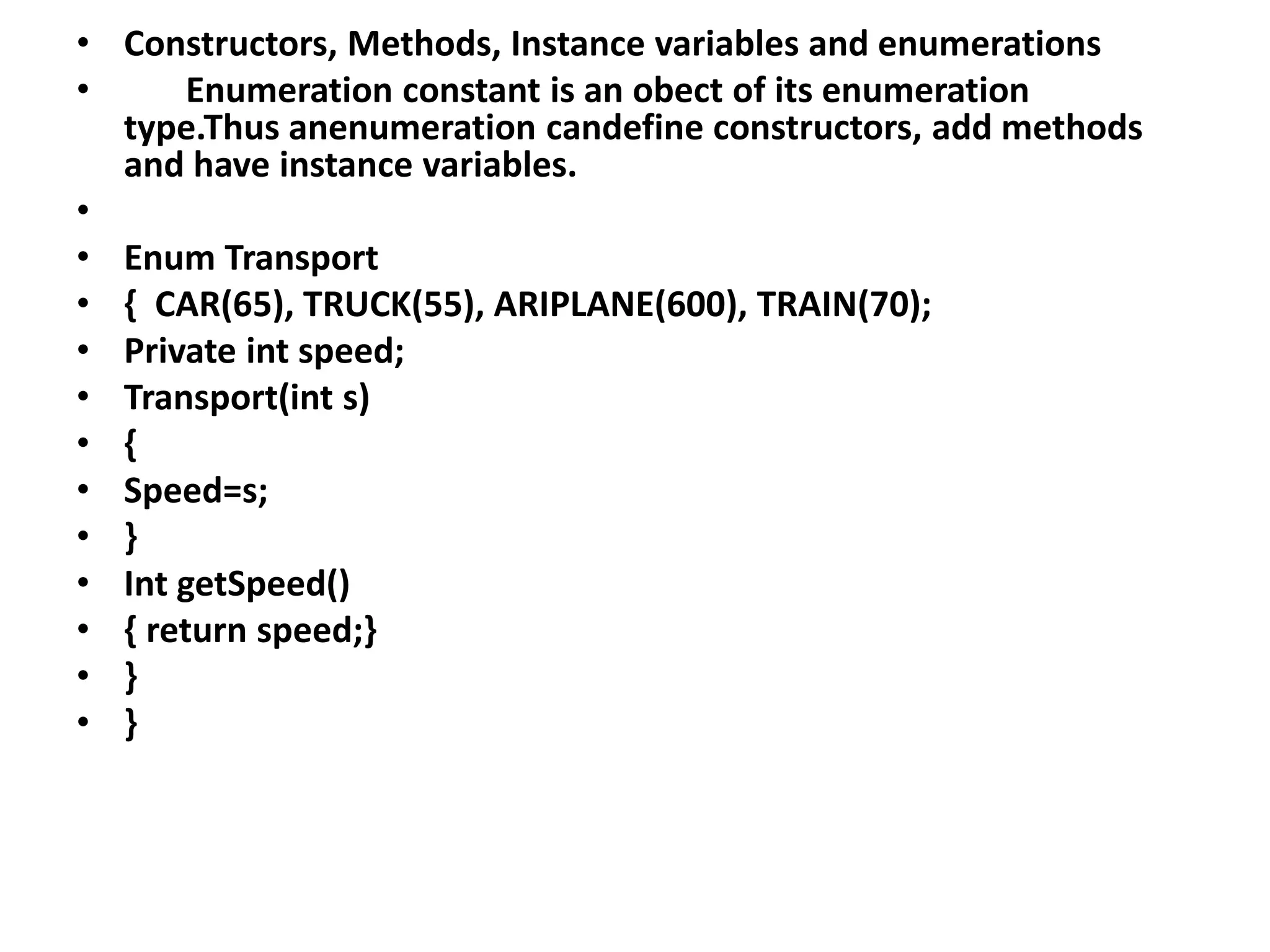 • Constructors, Methods, Instance variables and enumerations
• Enumeration constant is an obect of its enumeration
type.Thus anenumeration candefine constructors, add methods
and have instance variables.
•
• Enum Transport
• { CAR(65), TRUCK(55), ARIPLANE(600), TRAIN(70);
• Private int speed;
• Transport(int s)
• {
• Speed=s;
• }
• Int getSpeed()
• { return speed;}
• }
• }
 