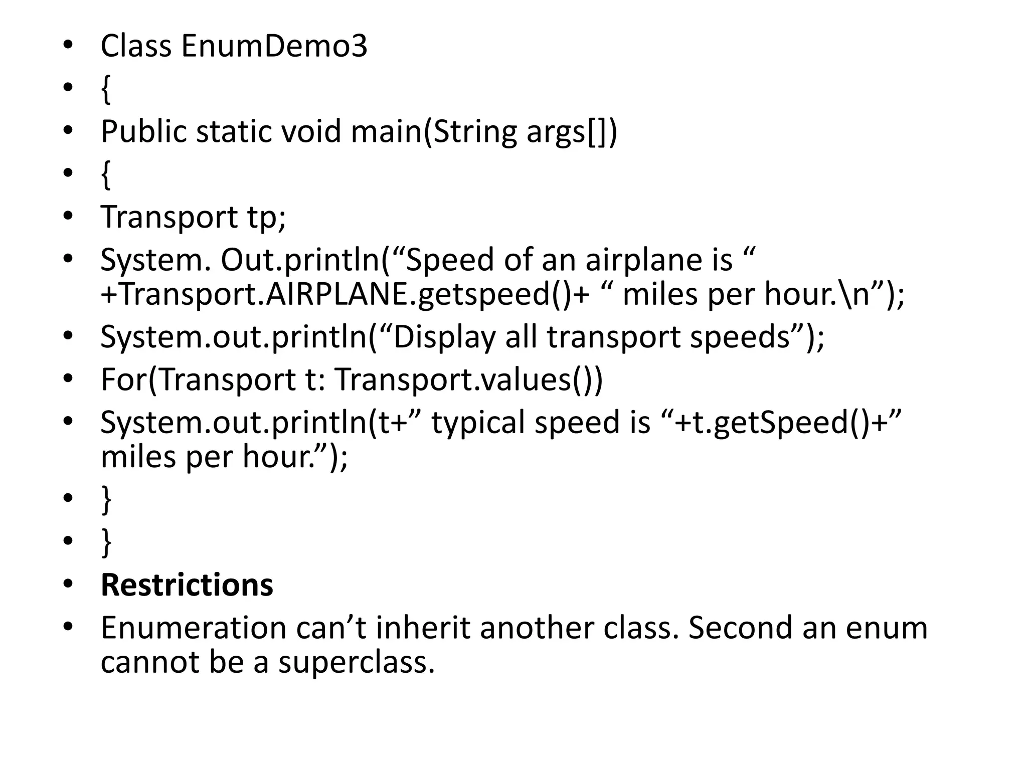 • Class EnumDemo3
• {
• Public static void main(String args[])
• {
• Transport tp;
• System. Out.println(“Speed of an airplane is “
+Transport.AIRPLANE.getspeed()+ “ miles per hour.n”);
• System.out.println(“Display all transport speeds”);
• For(Transport t: Transport.values())
• System.out.println(t+” typical speed is “+t.getSpeed()+”
miles per hour.”);
• }
• }
• Restrictions
• Enumeration can’t inherit another class. Second an enum
cannot be a superclass.
 